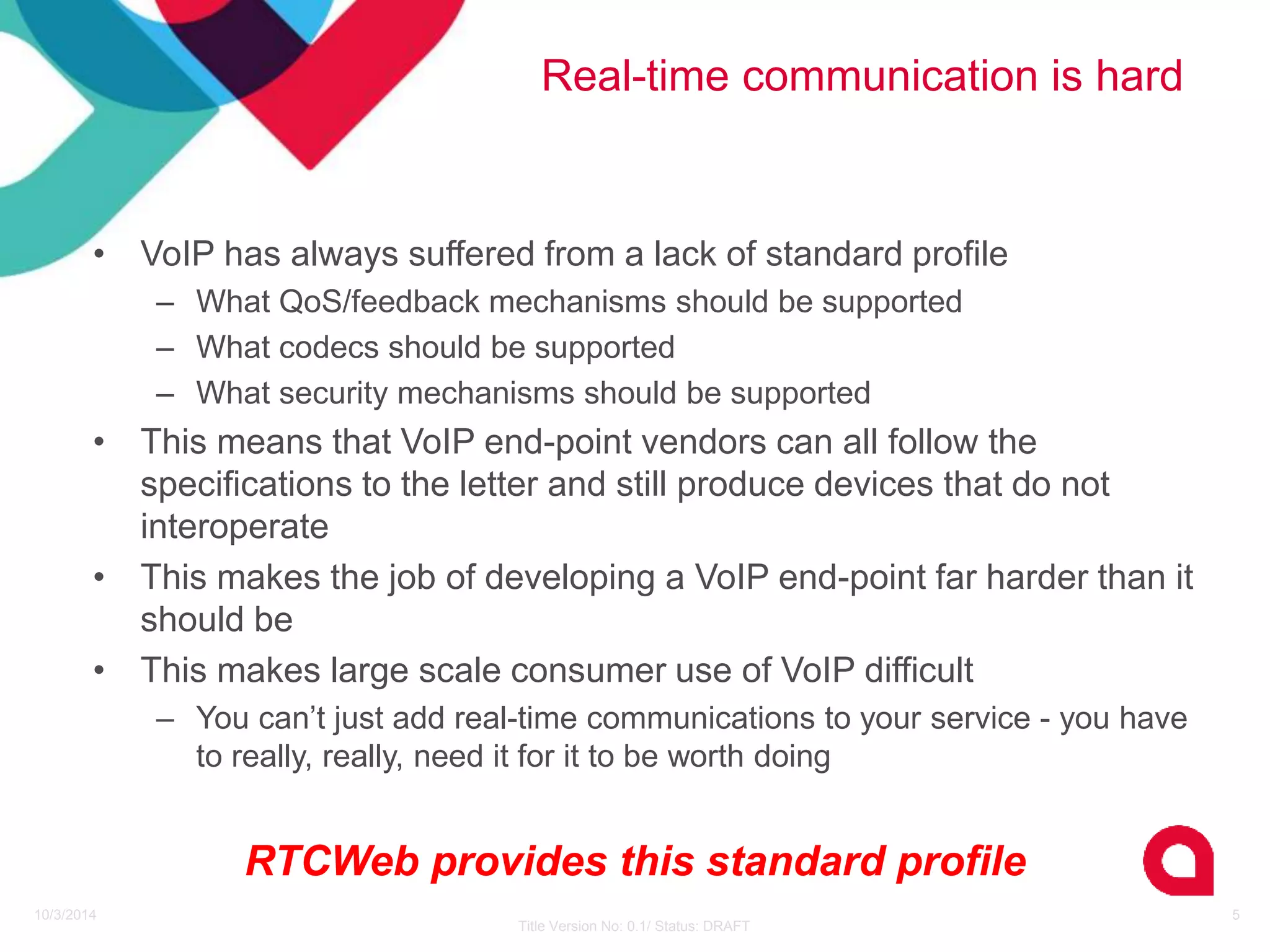 Real-time communication is hard 
10/3/2014 
Title Version No: 0.1/ Status: DRAFT 
5 
• VoIP has always suffered from a lack of standard profile 
– What QoS/feedback mechanisms should be supported 
– What codecs should be supported 
– What security mechanisms should be supported 
• This means that VoIP end-point vendors can all follow the 
specifications to the letter and still produce devices that do not 
interoperate 
• This makes the job of developing a VoIP end-point far harder than it 
should be 
• This makes large scale consumer use of VoIP difficult 
– You can’t just add real-time communications to your service - you have 
to really, really, need it for it to be worth doing 
RTCWeb provides this standard profile 
 