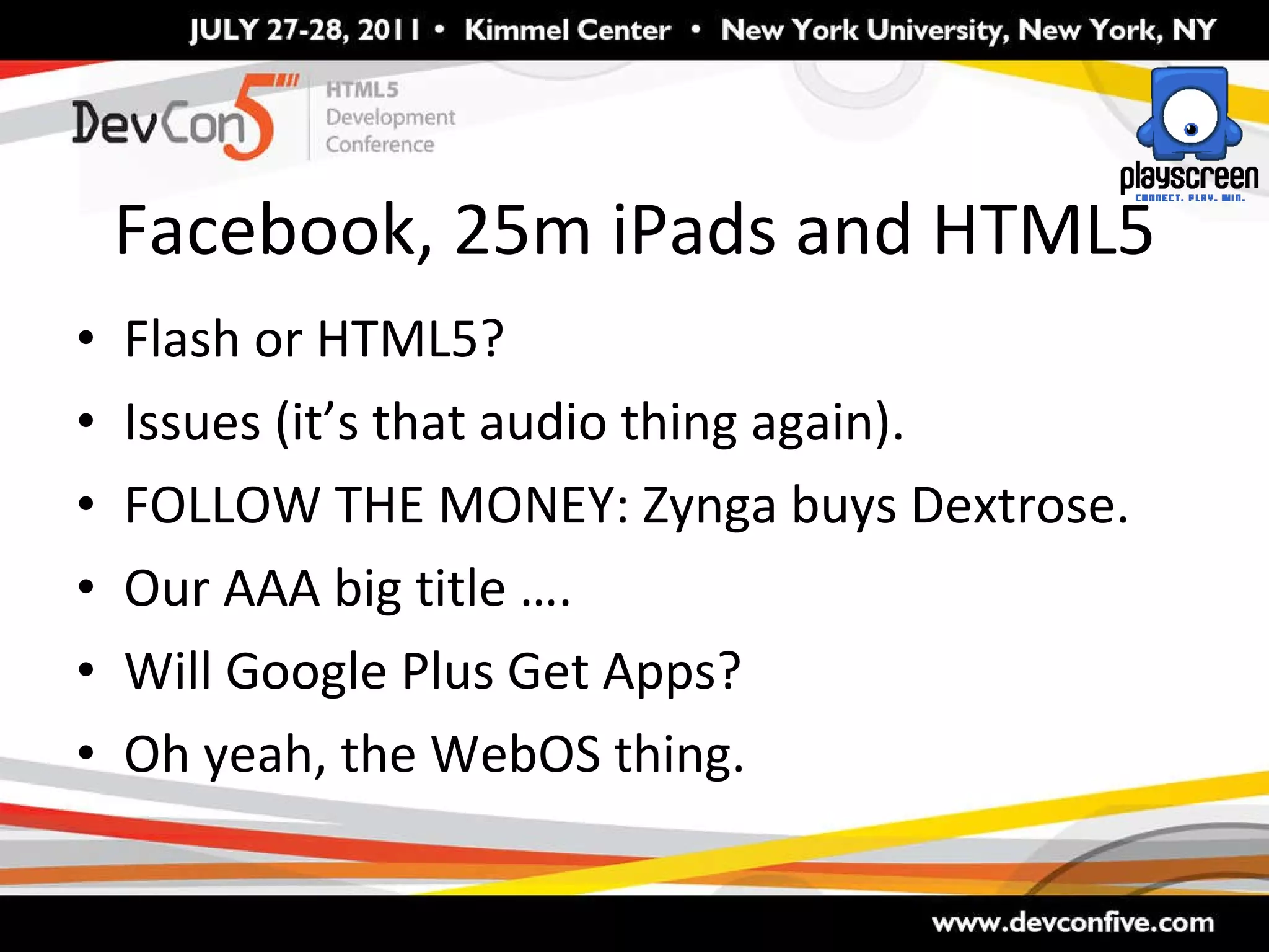 Facebook, 25m iPads and HTML5 Flash or HTML5? Issues (it’s that audio thing again). FOLLOW THE MONEY: Zynga buys Dextrose.  Our AAA big title …. Will Google Plus Get Apps? Oh yeah, the WebOS thing. 