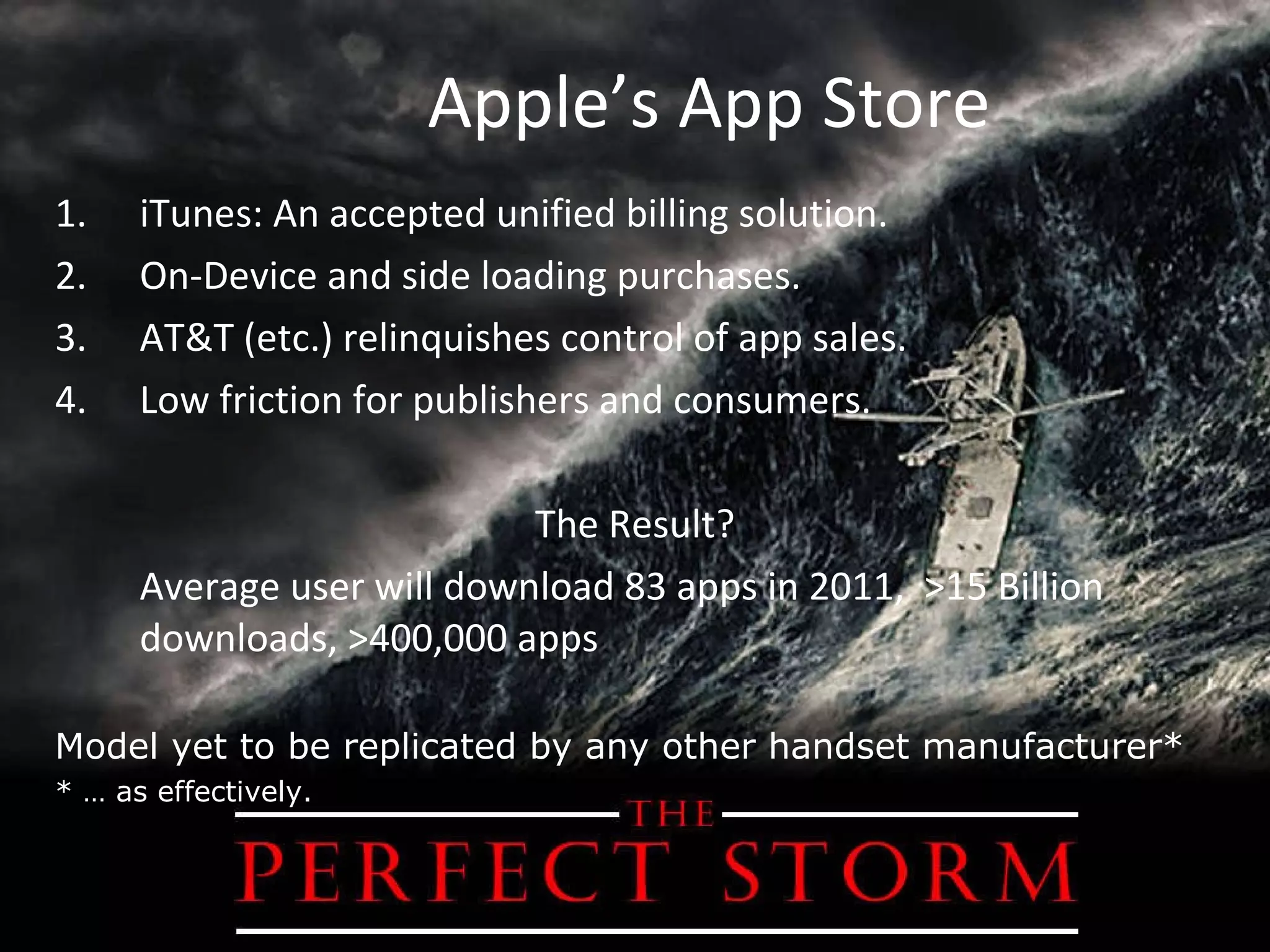 Apple’s App Store iTunes: An accepted unified billing solution. On-Device and side loading purchases. AT&T (etc.) relinquishes control of app sales. Low friction for publishers and consumers. The Result? Average user will download 83 apps in 2011,  >15 Billion downloads, >400,000 apps Model yet to be replicated by any other handset manufacturer* * … as effectively. 