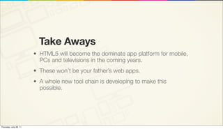 Take Aways
                        • HTML5 will become the dominate app platform for mobile,
                          PCs and televisions in the coming years.
                        • These won’t be your father’s web apps.
                        • A whole new tool chain is developing to make this
                          possible.




Thursday, July 28, 11
 