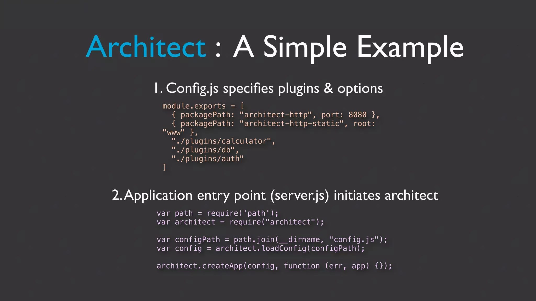 Architect : A Simple Example
        1. Conﬁg.js speciﬁes plugins & options
          module.exports = [
            { packagePath: "architect-http", port: 8080 },
            { packagePath: "architect-http-static", root:
          "www" },
            "./plugins/calculator",
            "./plugins/db",
            "./plugins/auth"
          ]


 2. Application entry point (server.js) initiates architect
        var path = require('path');
        var architect = require("architect");

        var configPath = path.join(__dirname, "config.js");
        var config = architect.loadConfig(configPath);

        architect.createApp(config, function (err, app) {});
 