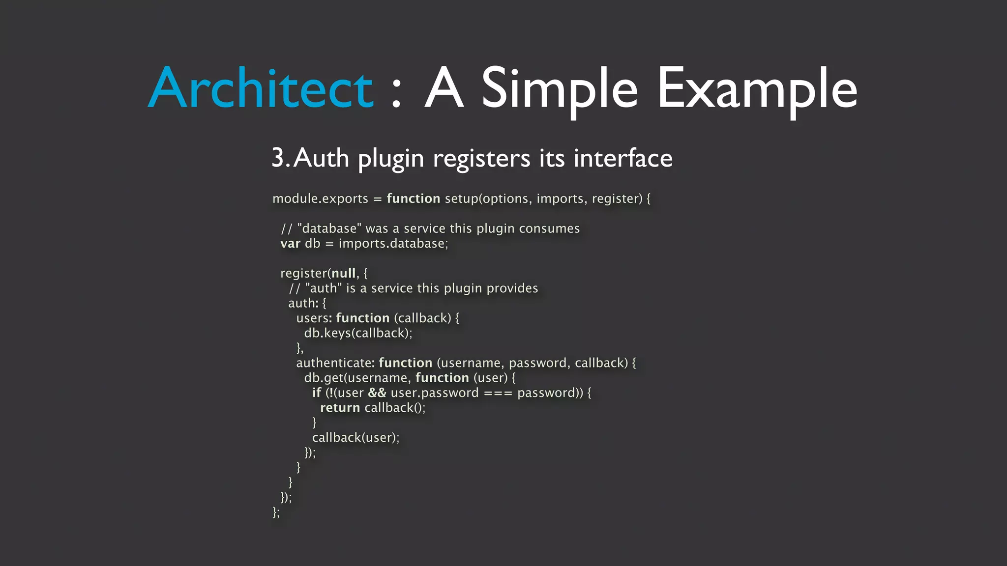 Architect : A Simple Example
    3. Auth plugin registers its interface
    module.exports = function setup(options, imports, register) {

     // "database" was a service this plugin consumes
     var db = imports.database;

      register(null, {
        // "auth" is a service this plugin provides
        auth: {
          users: function (callback) {
            db.keys(callback);
          },
          authenticate: function (username, password, callback) {
            db.get(username, function (user) {
              if (!(user && user.password === password)) {
                return callback();
              }
              callback(user);
            });
          }
        }
      });
    };
 