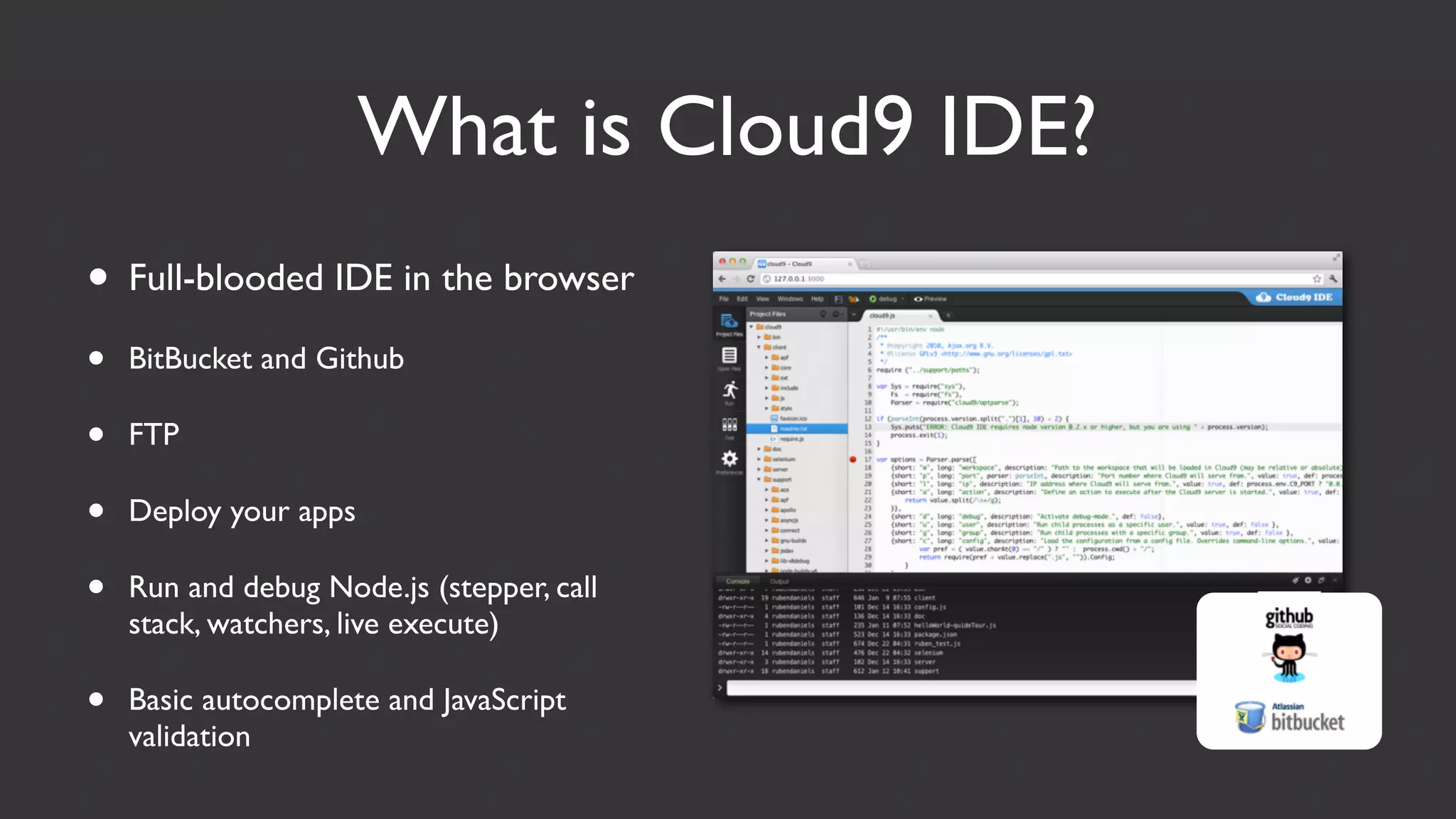 What is Cloud9 IDE?
• Full-blooded IDE in the browser
•   BitBucket and Github

•   FTP

•   Deploy your apps

•   Run and debug Node.js (stepper, call
    stack, watchers, live execute)

•   Basic autocomplete and JavaScript
    validation
 