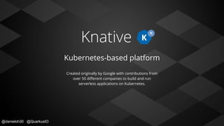 @danieloh30 @QuarkusIO
Knative
Kubernetes-based platform
Created originally by Google with contributions from
over 50 diﬀerent companies to build and run
serverless applications on Kubernetes.
 