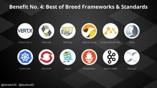@danieloh30 @QuarkusIO
Beneﬁt No. 4: Best of Breed Frameworks & Standards
Eclipse Vert.x Hibernate RESTEasy Apache Camel Eclipse MicroProﬁle Netty
Kubernetes OpenShift Jaeger Prometheus Apache Kafka Inﬁnispan
 