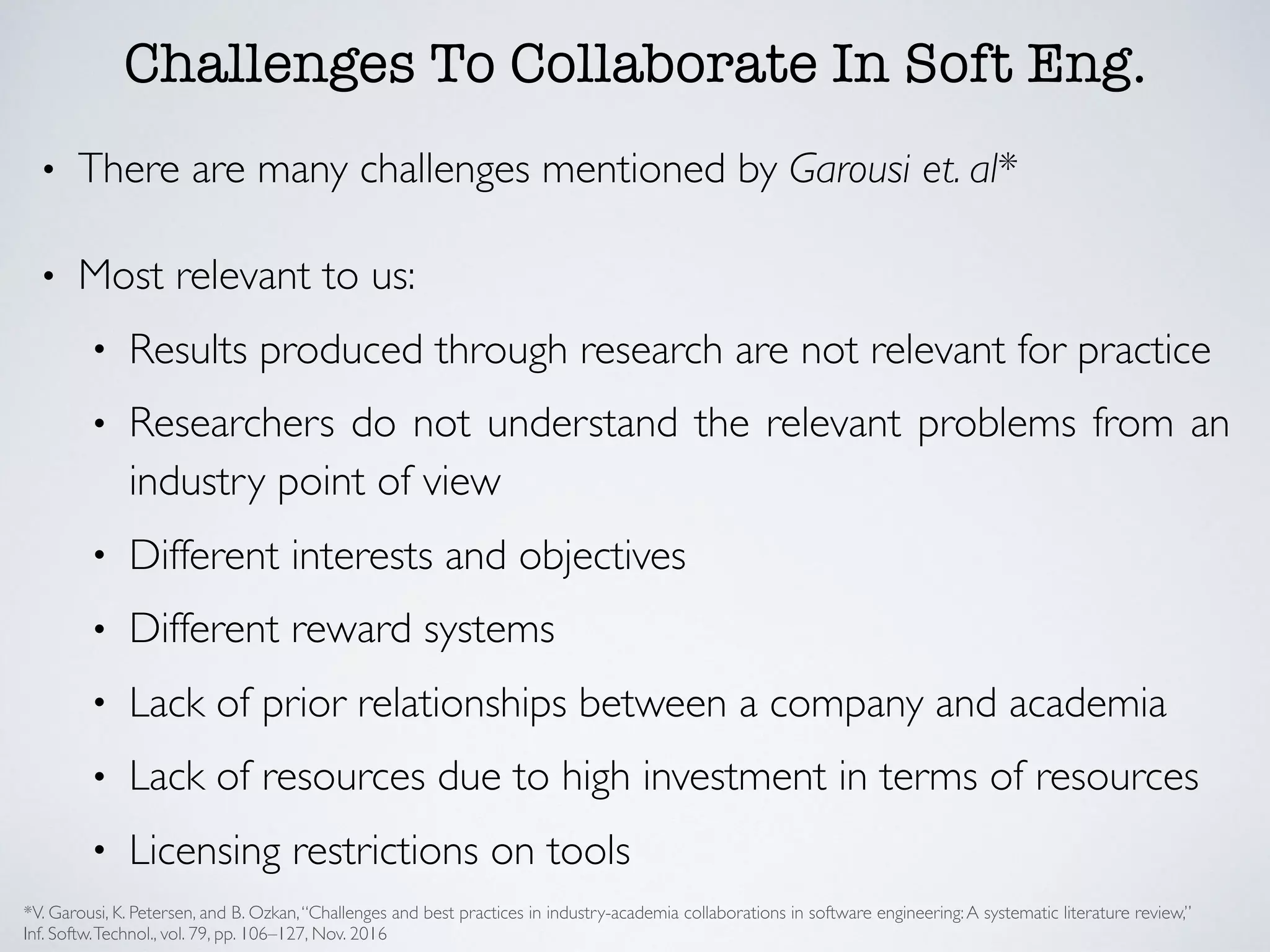 Challenges To Collaborate In Soft Eng.
• There are many challenges mentioned by Garousi et. al*
• Most relevant to us:
• Results produced through research are not relevant for practice
• Researchers do not understand the relevant problems from an
industry point of view
• Different interests and objectives
• Different reward systems
• Lack of prior relationships between a company and academia
• Lack of resources due to high investment in terms of resources
• Licensing restrictions on tools
*V. Garousi, K. Petersen, and B. Ozkan,‘‘Challenges and best practices in industry-academia collaborations in software engineering:A systematic literature review,’’
Inf. Softw.Technol., vol. 79, pp. 106–127, Nov. 2016
 