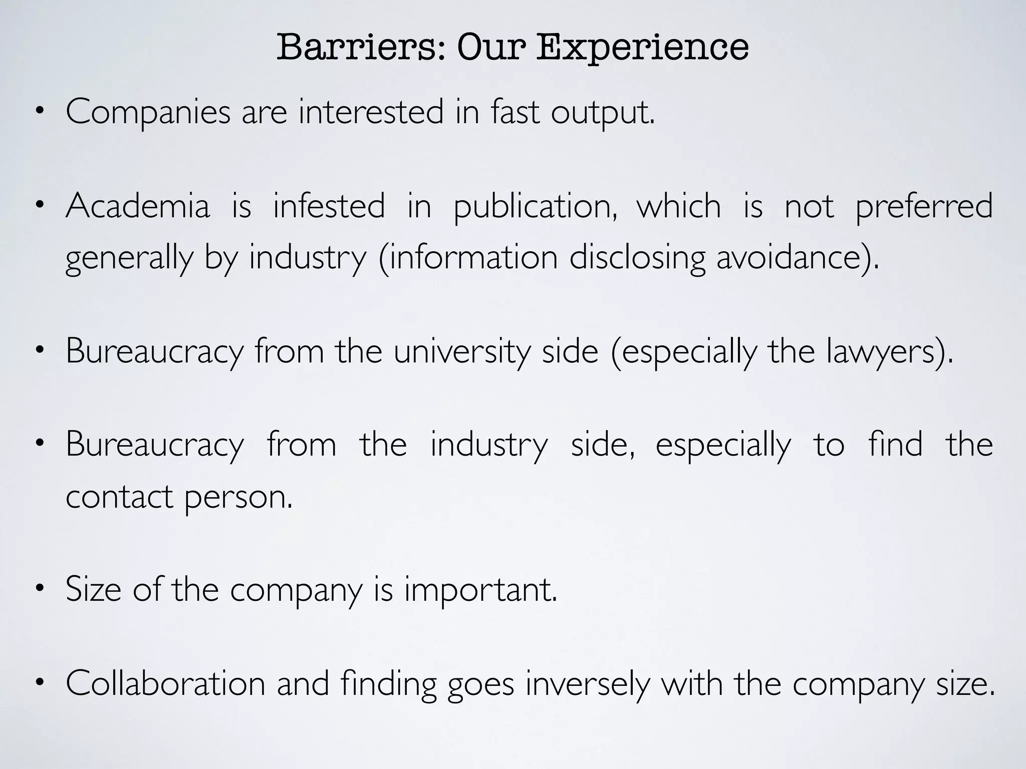 Barriers: Our Experience
• Companies are interested in fast output.
• Academia is infested in publication, which is not preferred
generally by industry (information disclosing avoidance).
• Bureaucracy from the university side (especially the lawyers).
• Bureaucracy from the industry side, especially to ﬁnd the
contact person.
• Size of the company is important.
• Collaboration and ﬁnding goes inversely with the company size.
 