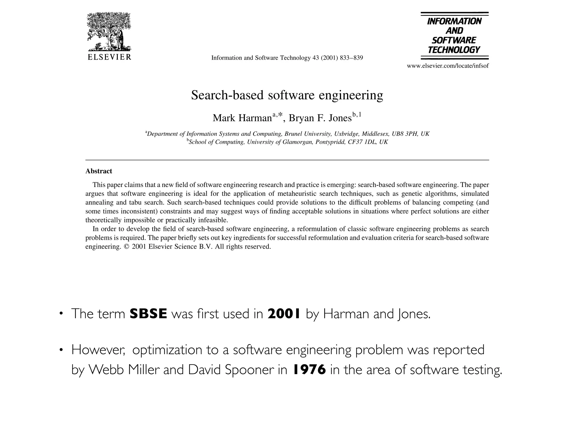 • The term SBSE was ﬁrst used in 2001 by Harman and Jones.
• However,  optimization to a software engineering problem was reported
by Webb Miller and David Spooner in 1976 in the area of software testing.
Search-based software engineering
Mark Harmana,*, Bryan F. Jonesb,1
a
Department of Information Systems and Computing, Brunel University, Uxbridge, Middlesex, UB8 3PH, UK
b
School of Computing, University of Glamorgan, Pontypridd, CF37 1DL, UK
Abstract
This paper claims that a new ®eld of software engineering research and practice is emerging: search-based software engineering. The paper
argues that software engineering is ideal for the application of metaheuristic search techniques, such as genetic algorithms, simulated
annealing and tabu search. Such search-based techniques could provide solutions to the dif®cult problems of balancing competing (and
some times inconsistent) constraints and may suggest ways of ®nding acceptable solutions in situations where perfect solutions are either
theoretically impossible or practically infeasible.
In order to develop the ®eld of search-based software engineering, a reformulation of classic software engineering problems as search
problems is required. The paper brie¯y sets out key ingredients for successful reformulation and evaluation criteria for search-based software
engineering. q 2001 Elsevier Science B.V. All rights reserved.
Keywords: Software engineering; Metaheuristic; Genetic algorithm
1. Introduction
Software engineers often face problems associated with
the balancing of competing constraints, trade-offs between
concerns and requirement imprecision. Perfect solutions are
often either impossible or impractical and the nature of the
problems often makes the de®nition of analytical algorithms
problematic.
Like other engineering disciplines, software engineering
is typically concerned with near optimal solutions or those
which fall within a speci®ed acceptable tolerance. It is
precisely these factors which make robust metaheuristic
search-based optimisation techniques readily applicable.
Metaheuristic algorithms, such as genetic algorithms
(GA) [17], simulated annealing [37] and tabu search [16]
have been applied successfully to a number of engineering
GA research and researchers have even received interest
from observers in the ®eld of social science. Though GA
practitioners may not agree with the ®ndings of sociologists
[18], it is an indication of the wide appreciation of the
signi®cance of these search-based technologies that they
should have penetrated the collective consciousness of
even `non-technical' disciplines such as social science.
However, the discipline of software engineering appears
to be unique with regard to the application of genetic algo-
rithms (and similar search-based, metaheuristic optimisa-
tion techniques); metaheuristic algorithms have received
comparatively little attention from software engineers in
comparison with that which they have received from
researchers and practitioners in the more established ®elds
of engineering.
Information and Software Technology 43 (2001) 833±839
www.elsevier.com/locate/infsof
 