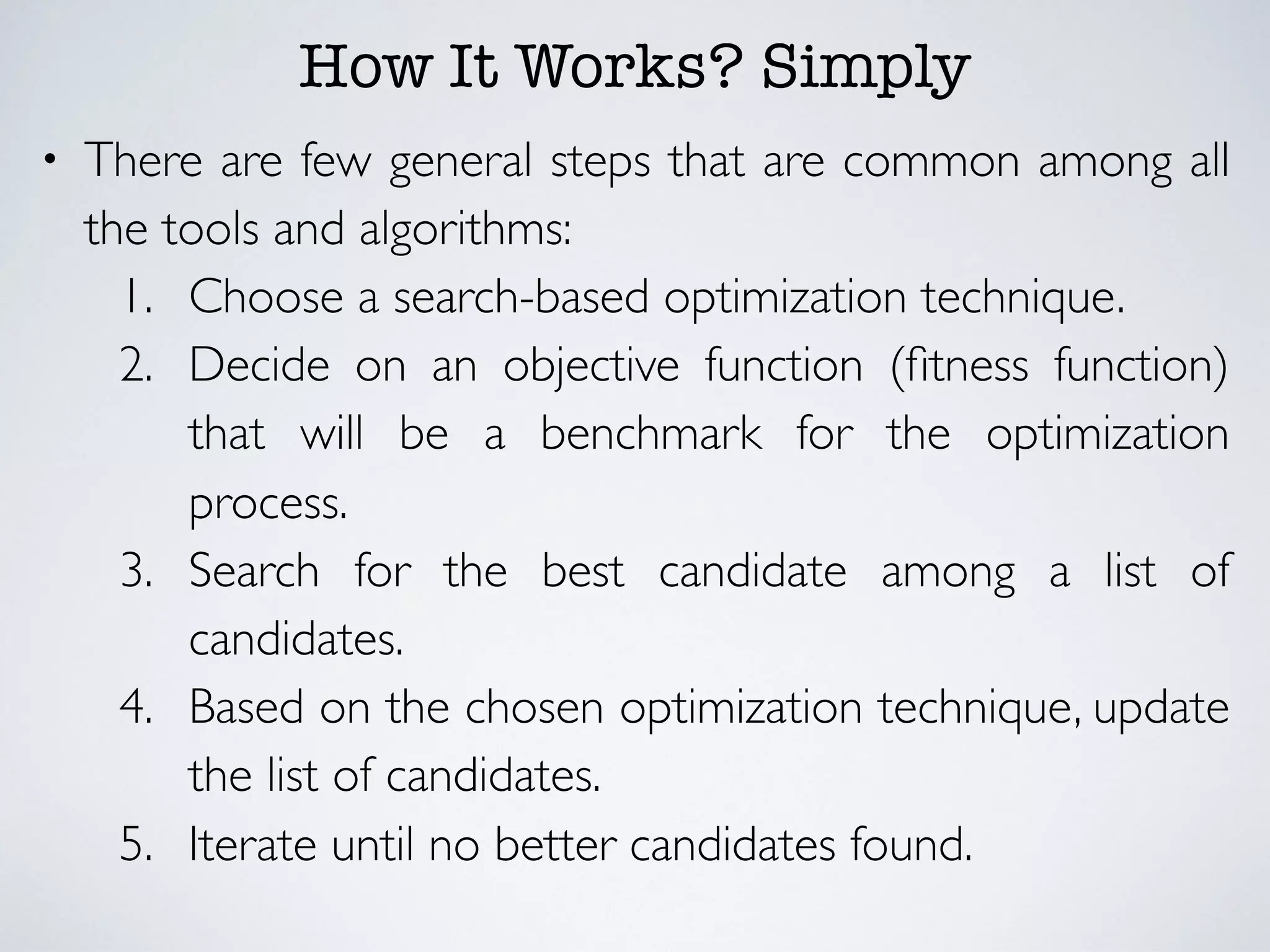 How It Works? Simply
• There are few general steps that are common among all
the tools and algorithms:
1. Choose a search-based optimization technique.
2. Decide on an objective function (ﬁtness function)
that will be a benchmark for the optimization
process.
3. Search for the best candidate among a list of
candidates.
4. Based on the chosen optimization technique, update
the list of candidates.
5. Iterate until no better candidates found.
 