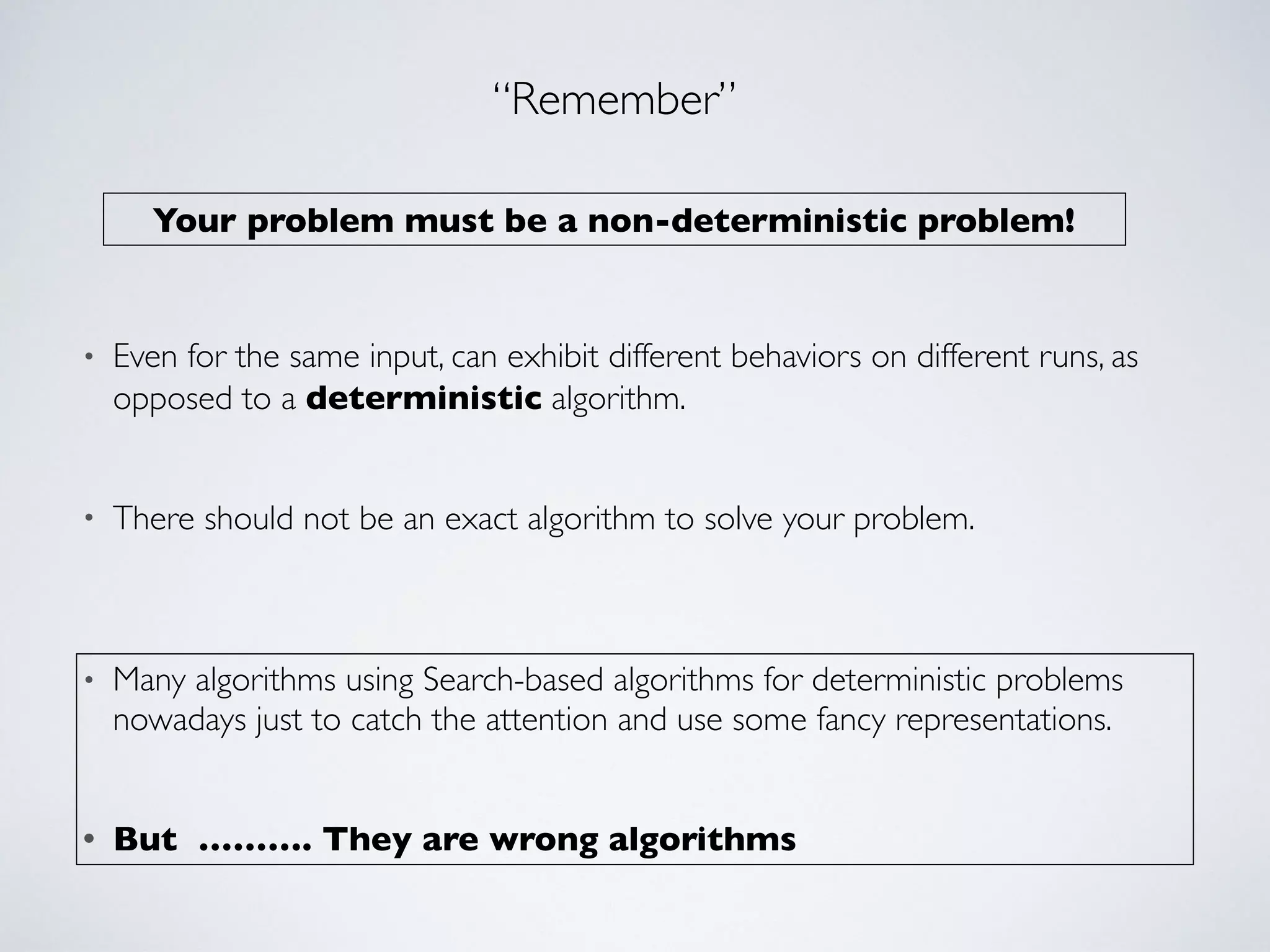 Your problem must be a non-deterministic problem!
“Remember”
• Even for the same input, can exhibit different behaviors on different runs, as
opposed to a deterministic algorithm.
• There should not be an exact algorithm to solve your problem.
• Many algorithms using Search-based algorithms for deterministic problems
nowadays just to catch the attention and use some fancy representations.
• But ………. They are wrong algorithms
 