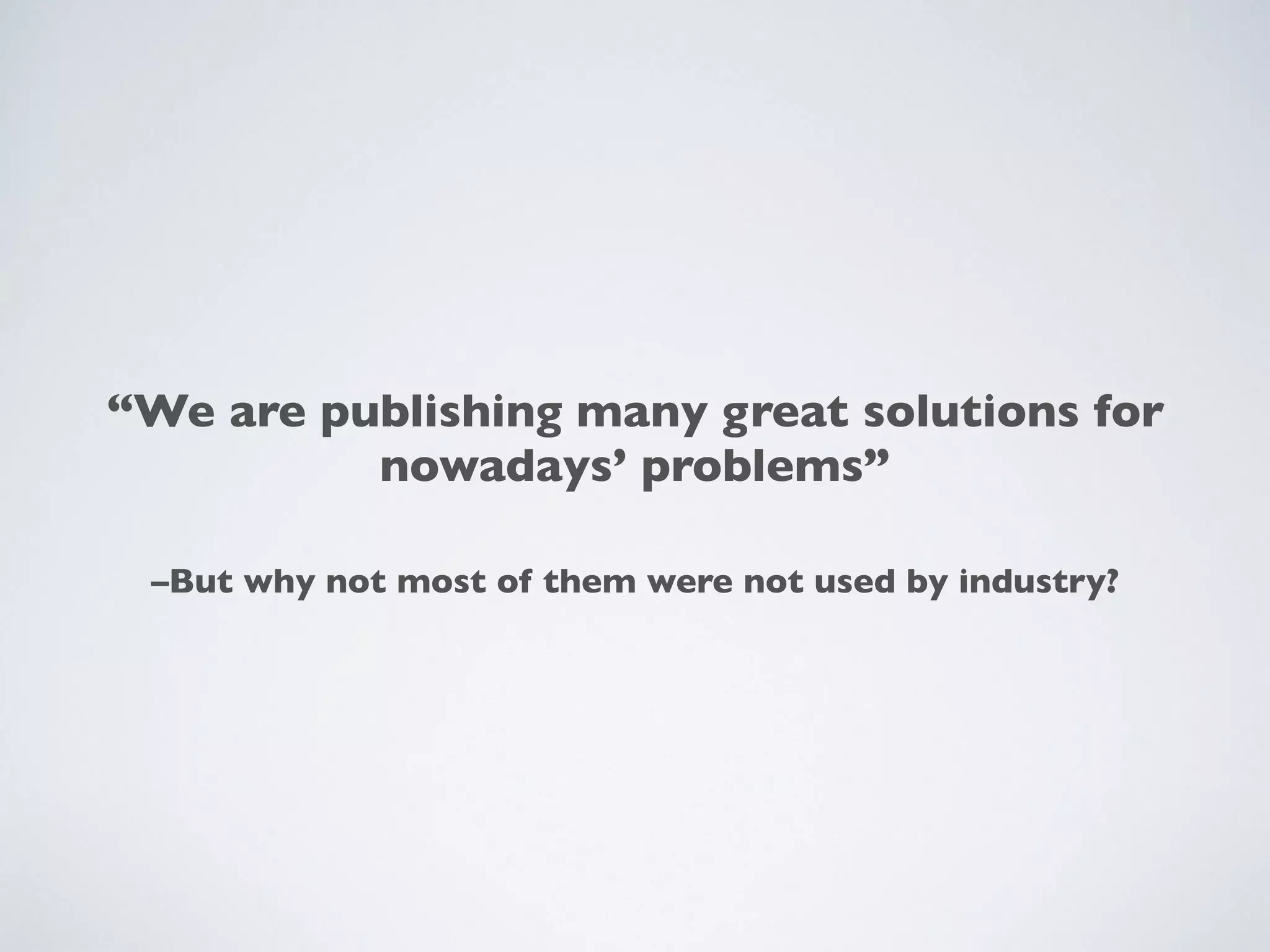 –But why not most of them were not used by industry?
“We are publishing many great solutions for
nowadays’ problems”
 