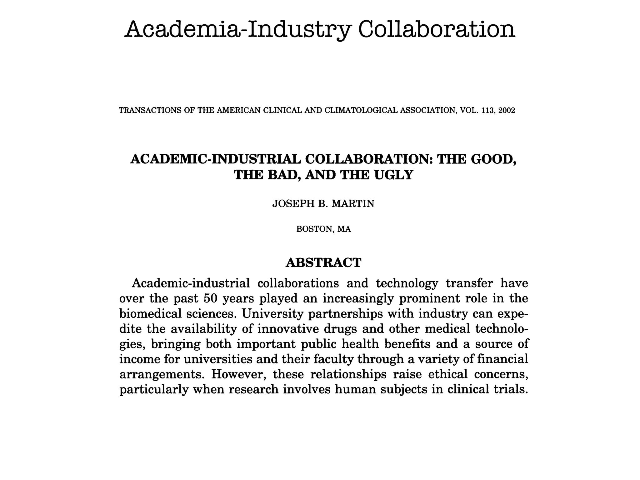 Academia-Industry Collaboration
TRANSACTIONS OF THE AMERICAN CLINICAL AND CLIMATOLOGICAL ASSOCIATION, VOL. 113, 2002
ACAIDEMIC-INDUSTRIAL COLLABORATION: THE GOOD,
THE BAD, AND THE UGLY
JOSEPH B. MARTIN
BOSTON, MA
ABSTRACT
Academic-industrial collaborations and technology transfer have
over the past 50 years played an increasingly prominent role in the
biomedical sciences. University partnerships with industry can expe-
dite the availability of innovative drugs and other medical technolo-
gies, bringing both important public health benefits and a source of
income for universities and their faculty through a variety offinancial
arrangements. However, these relationships raise ethical concerns,
particularly when research involves human subjects in clinical trials.
Lapses in oversight of industry-sponsored clinical trials at universi-
ties, and especially patient deaths in a number of trials, have brought
these issues into the public spotlight and have led the federal govern-
ment to intensify its oversight of clinical research. The leadership of
Harvard Medical School convened a group of leaders in academic
 