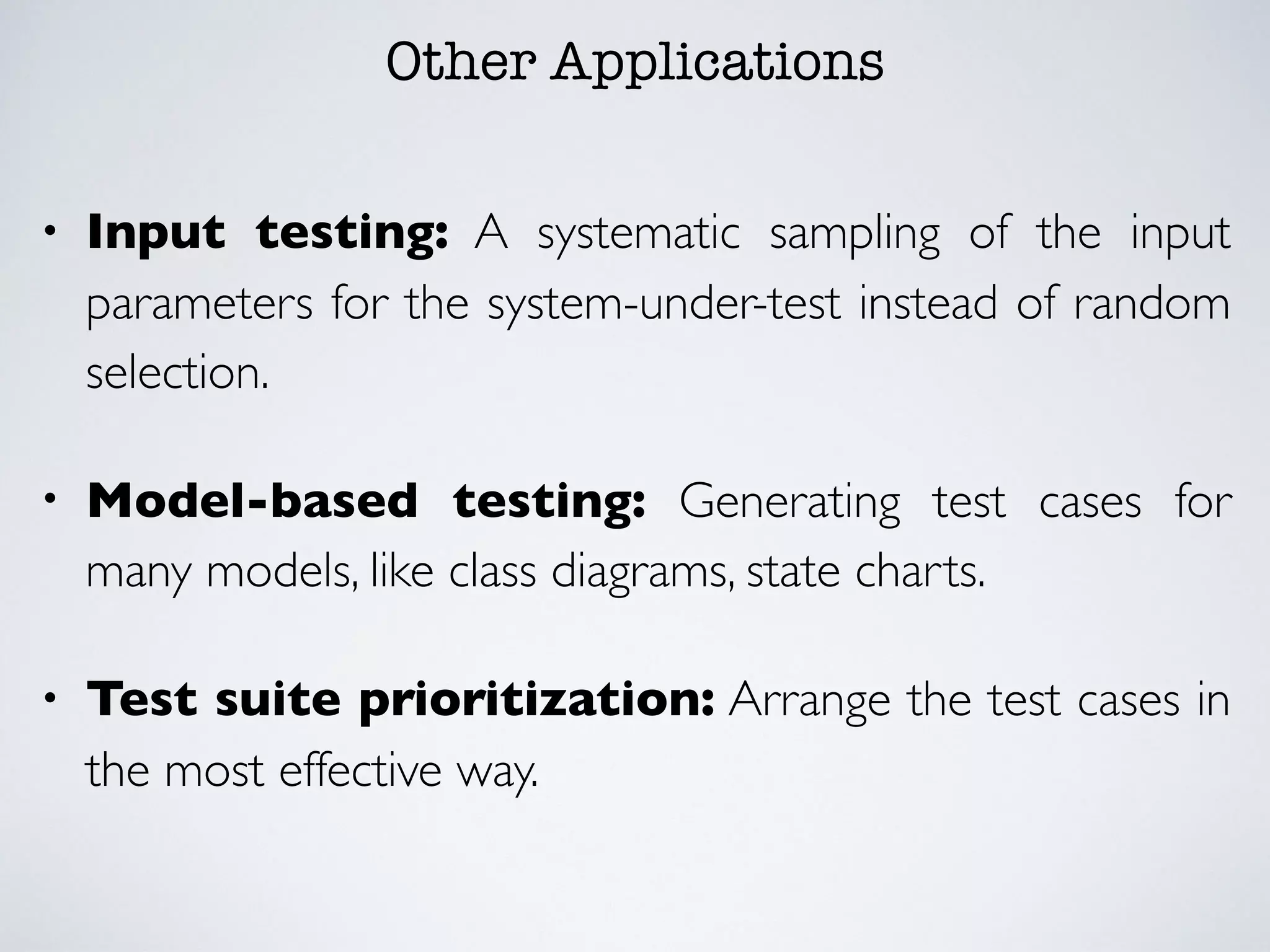 Other Applications
• Input testing: A systematic sampling of the input
parameters for the system-under-test instead of random
selection.
• Model-based testing: Generating test cases for
many models, like class diagrams, state charts.
• Test suite prioritization: Arrange the test cases in
the most effective way.
 