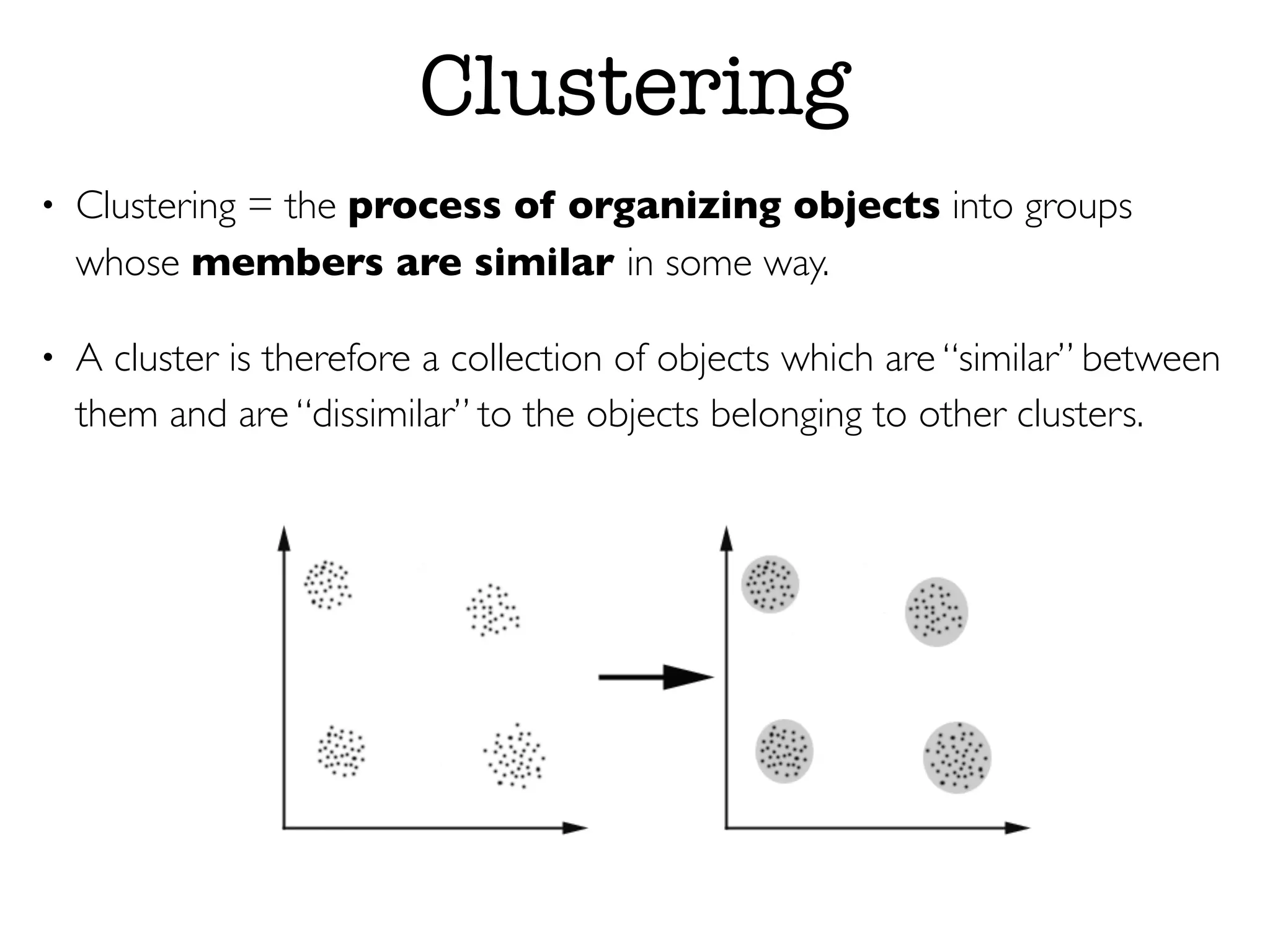 Clustering
• Clustering = the process of organizing objects into groups
whose members are similar in some way.
• A cluster is therefore a collection of objects which are “similar” between
them and are “dissimilar” to the objects belonging to other clusters.
 