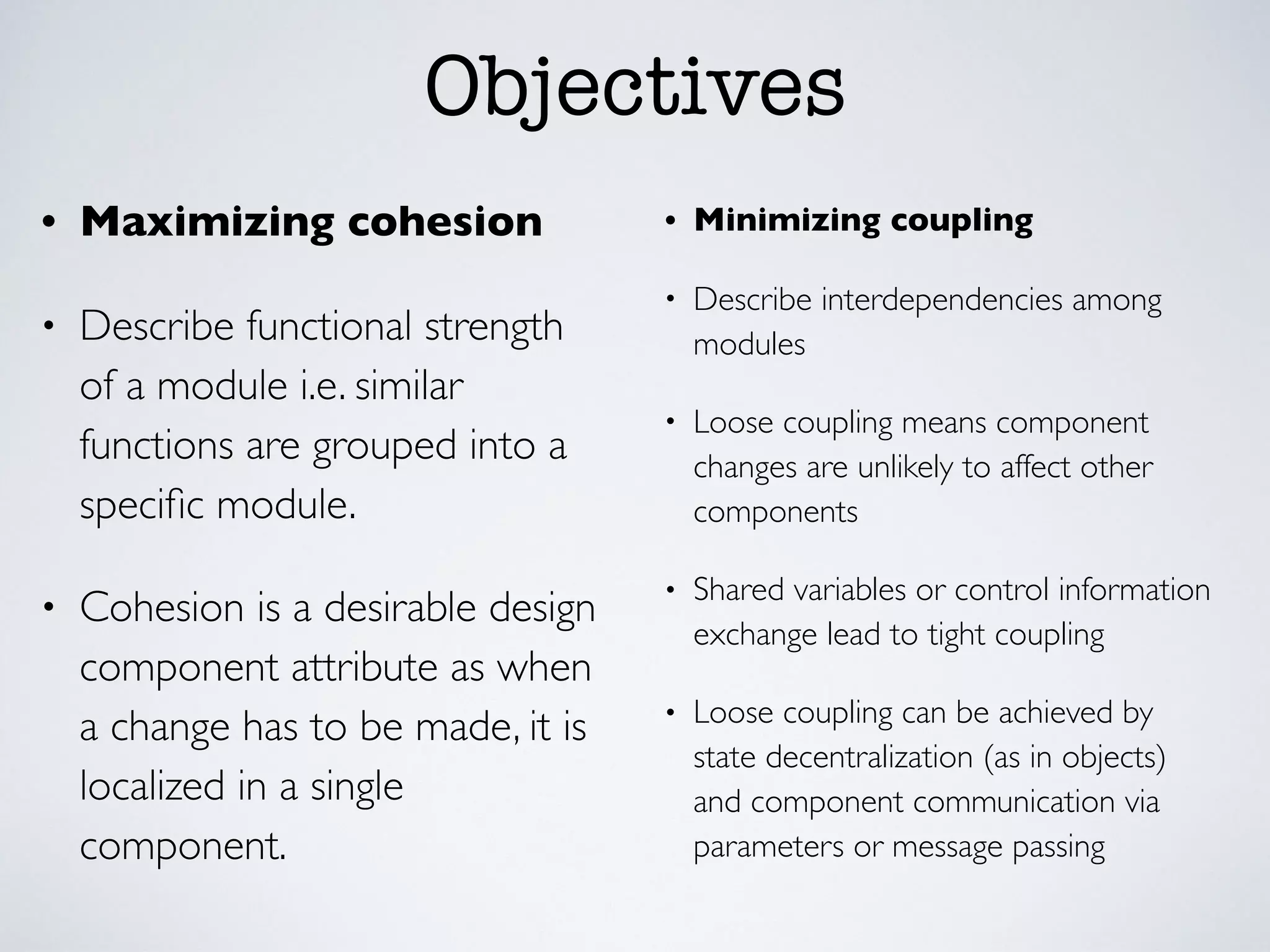 Objectives
• Maximizing cohesion
• Describe functional strength
of a module i.e. similar
functions are grouped into a
speciﬁc module.
• Cohesion is a desirable design
component attribute as when
a change has to be made, it is
localized in a single
component.
• Minimizing coupling
• Describe interdependencies among
modules
• Loose coupling means component
changes are unlikely to affect other
components
• Shared variables or control information
exchange lead to tight coupling
• Loose coupling can be achieved by
state decentralization (as in objects)
and component communication via
parameters or message passing
 