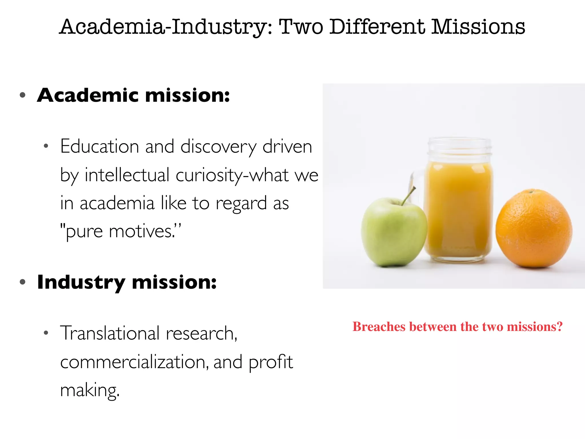Academia-Industry: Two Different Missions
• Academic mission:
• Education and discovery driven
by intellectual curiosity-what we
in academia like to regard as
"pure motives.”
• Industry mission:
• Translational research,
commercialization, and proﬁt
making.
Breaches between the two missions?
 