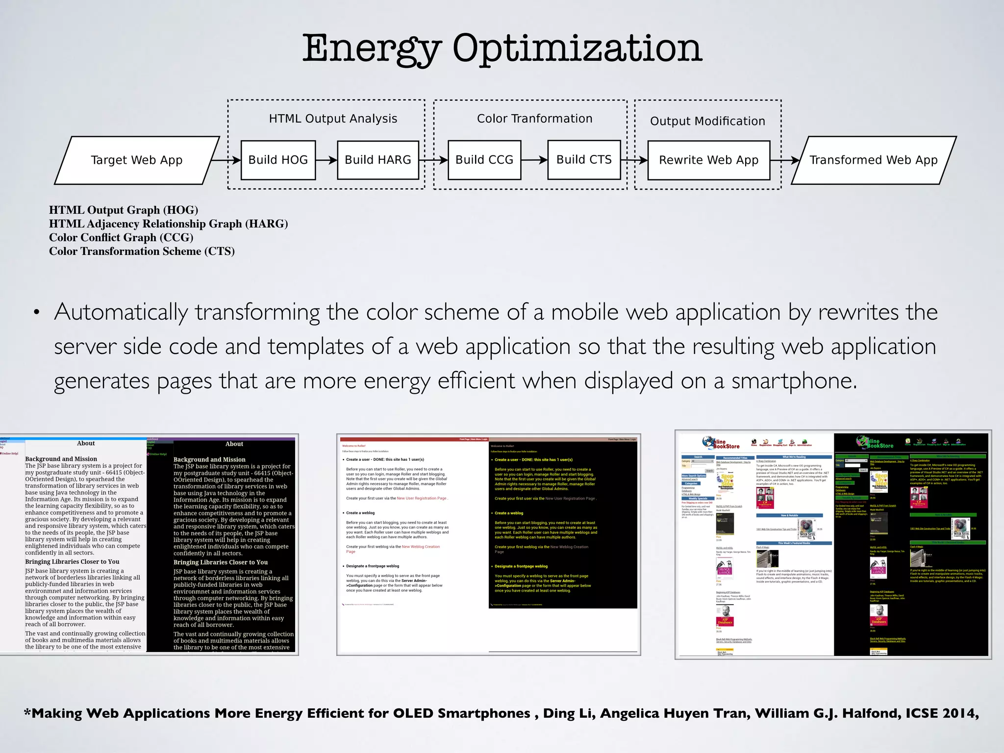 Energy Optimization
• Automatically transforming the color scheme of a mobile web application by rewrites the
server side code and templates of a web application so that the resulting web application
generates pages that are more energy efﬁcient when displayed on a smartphone.
Figure 1: the architecture of Nyx
Figure 2: Example HARG for Program 1.
To build the HARG, our approach parses the HOG to ag-
gregate the individual characters in each node’s FSA into
HTML tags. The traversal begins by traversing all of the
edges in the FSA associated with the root node of the HOG
and then following all of the outgoing edges of the root node
and repeating this process until all nodes in the HOG have
been traversed. During the traversal, the approach main-
tains a parse state that allows it to determine if it is cur-
rently parsing an HTML tag, attributes, or text. When the
More broadly, the techniques for obtaining the HOG can
lead to an over approximation of an application’s possible
HTML pages. In turn, this can lead to the identiﬁcation
of spurious visual relationships that correspond to infeasi
ble paths. This does not cause a problem for the approach
as this merely introduces additional color relationship con
straints that must be accounted for while generating the
Color Transformation Scheme in Section 5.3.
5. COLOR TRANSFORMATION
In the second phase, the approach calculates the new en
ergy e cient color scheme for the application – the Color
Transformation Scheme (CTS). There are two requirements
for the CTS, it must: (1) use energy e cient colors as the
basis for the new color scheme, and (2) maintain the color re
lationships between neighboring HTML elements. The ﬁrst
requirement serves the general goal of the approach and the
second ensures that the color-transformed pages are readable
and, ideally, as visually appealing as the original pages. To
address the ﬁrst requirement, the CTS should replace large
light colored background areas with dark colors (preferably
black), as mentioned in Section 2. To address the second
*Making Web Applications More Energy Efﬁcient for OLED Smartphones , Ding Li, Angelica Huyen Tran, William G.J. Halfond, ICSE 2014,
HTML Output Graph (HOG)
HTMLAdjacency Relationship Graph (HARG)
Color Conﬂict Graph (CCG)
Color Transformation Scheme (CTS)
 