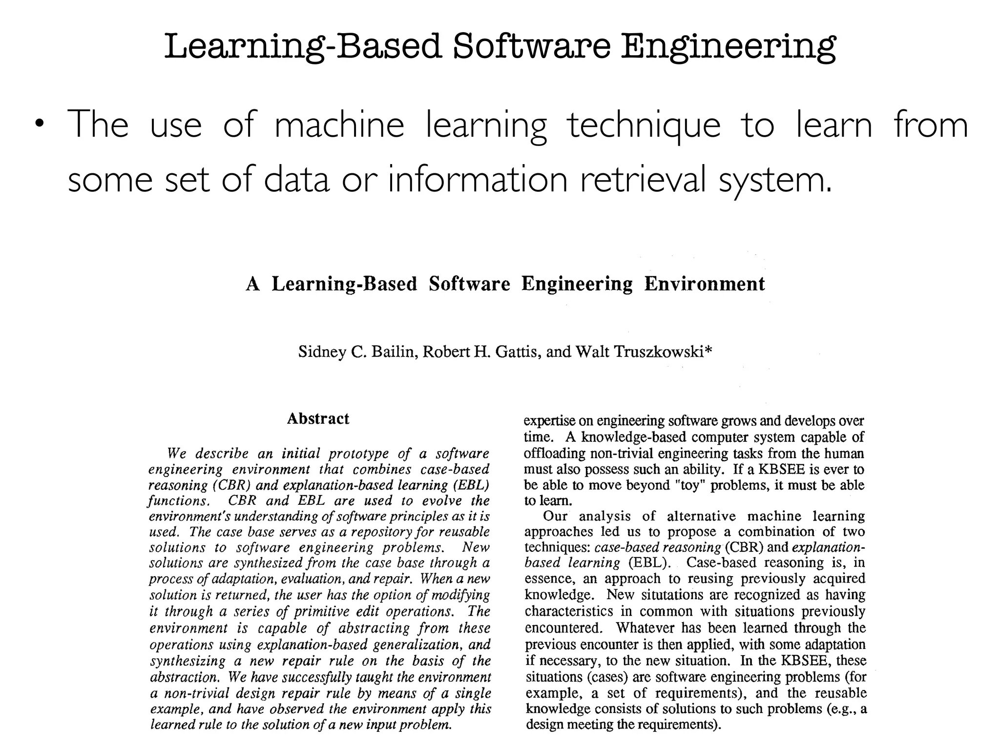 Learning-Based Software Engineering
• The use of machine learning technique to learn from
some set of data or information retrieval system.
A Learning-Based Software Engineering Environment
Sidney C.Bailin, Robert H. Gattis, and Walt Truszkowski*
Abstract
We describe an initial prototype of a software
engineering environment that combines case-based
reasoning (CBR) and explanation-based learning (EBL)
functions. CBR and EBL are used to evolve the
environment's understanding of softwareprinciples as it is
used. The case base serves as a repository for reusable
solutions to software engineering problems. New
solutions are synthesized from the case base through a
process of adaptation,evaluation,and repair. Whena new
solution is returned, the user has the option of rnodioing
it through a series of primitive edit operations. The
environment is capable of abstracting from these
operations using explanation-based generalization, and
synthesizing a new repair rule on the basis of the
abstraction. We have successfully taught the environment
a non-trivial design repair rule by means of a single
example, and have observed the environment apply this
learned rule to the solution of a new inputproblem.
expertiseon engineeringsoftwaregrowsand developsover
time. A knowledge-based computer system capable of
offloading non-trivial engineering tasks from the human
must also possess such an ability. If a KBSEE is ever to
be able to move beyond "toy" problems, it must be able
to learn.
Our analysis of alternative machine learning
approaches led us to propose a combination of two
techniques:case-based reasoning (CBR) and explanation-
based learning (EBL). Case-based reasoning is, in
essence, an approach to reusing previously acquired
knowledge. New situtations are recognized as having
characteristics in common with situations previously
encountered. Whatever has been learned through the
previous encounter is then applied, with some adaptation
if necessary, to the new situation. In the KBSEE, these
situations(cases) are softwareengineeringproblems (for
example, a set of requirements), and the reusable
knowledge consists of solutionsto such problems (e.g., a
design meetingtherequirements).
Explanation-basedlearning is an approach to learning
 