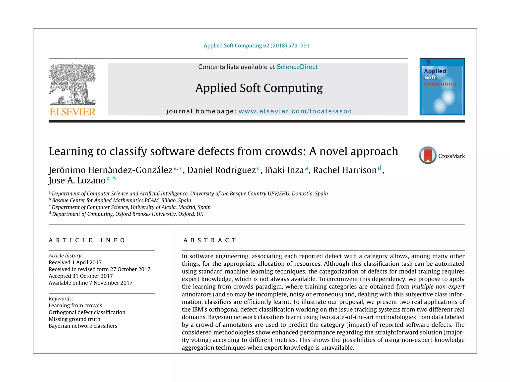 Applied Soft Computing 62 (2018) 579–591
Contents lists available at ScienceDirect
Applied Soft Computing
journal homepage: www.elsevier.com/locate/asoc
Learning to classify software defects from crowds: A novel approach
Jerónimo Hernández-Gonzáleza,∗
, Daniel Rodriguezc
, I˜naki Inzaa
, Rachel Harrisond
,
Jose A. Lozanoa,b
a
Department of Computer Science and Artiﬁcial Intelligence, University of the Basque Country UPV/EHU, Donostia, Spain
b
Basque Center for Applied Mathematics BCAM, Bilbao, Spain
c
Department of Computer Science, University of Alcala, Madrid, Spain
d
Department of Computing, Oxford Brookes University, Oxford, UK
a r t i c l e i n f o
Article history:
Received 1 April 2017
Received in revised form 27 October 2017
Accepted 31 October 2017
Available online 7 November 2017
Keywords:
Learning from crowds
Orthogonal defect classiﬁcation
Missing ground truth
Bayesian network classiﬁers
a b s t r a c t
In software engineering, associating each reported defect with a category allows, among many other
things, for the appropriate allocation of resources. Although this classiﬁcation task can be automated
using standard machine learning techniques, the categorization of defects for model training requires
expert knowledge, which is not always available. To circumvent this dependency, we propose to apply
the learning from crowds paradigm, where training categories are obtained from multiple non-expert
annotators (and so may be incomplete, noisy or erroneous) and, dealing with this subjective class infor-
mation, classiﬁers are efﬁciently learnt. To illustrate our proposal, we present two real applications of
the IBM’s orthogonal defect classiﬁcation working on the issue tracking systems from two different real
domains. Bayesian network classiﬁers learnt using two state-of-the-art methodologies from data labeled
by a crowd of annotators are used to predict the category (impact) of reported software defects. The
considered methodologies show enhanced performance regarding the straightforward solution (major-
ity voting) according to different metrics. This shows the possibilities of using non-expert knowledge
aggregation techniques when expert knowledge is unavailable.
© 2017 Elsevier B.V. All rights reserved.
 