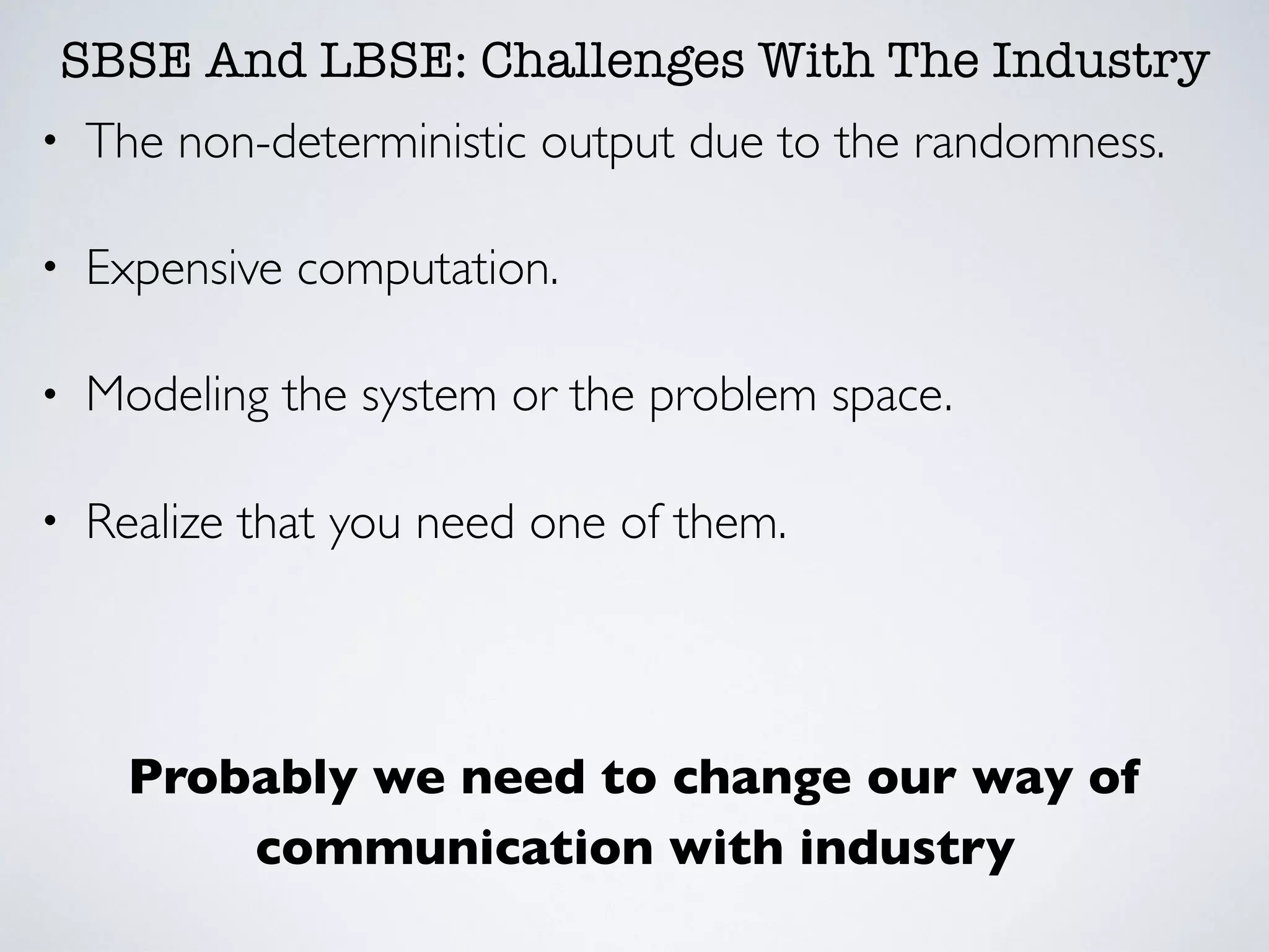 SBSE And LBSE: Challenges With The Industry
• The non-deterministic output due to the randomness.
• Expensive computation.
• Modeling the system or the problem space.
• Realize that you need one of them.
Probably we need to change our way of
communication with industry
 