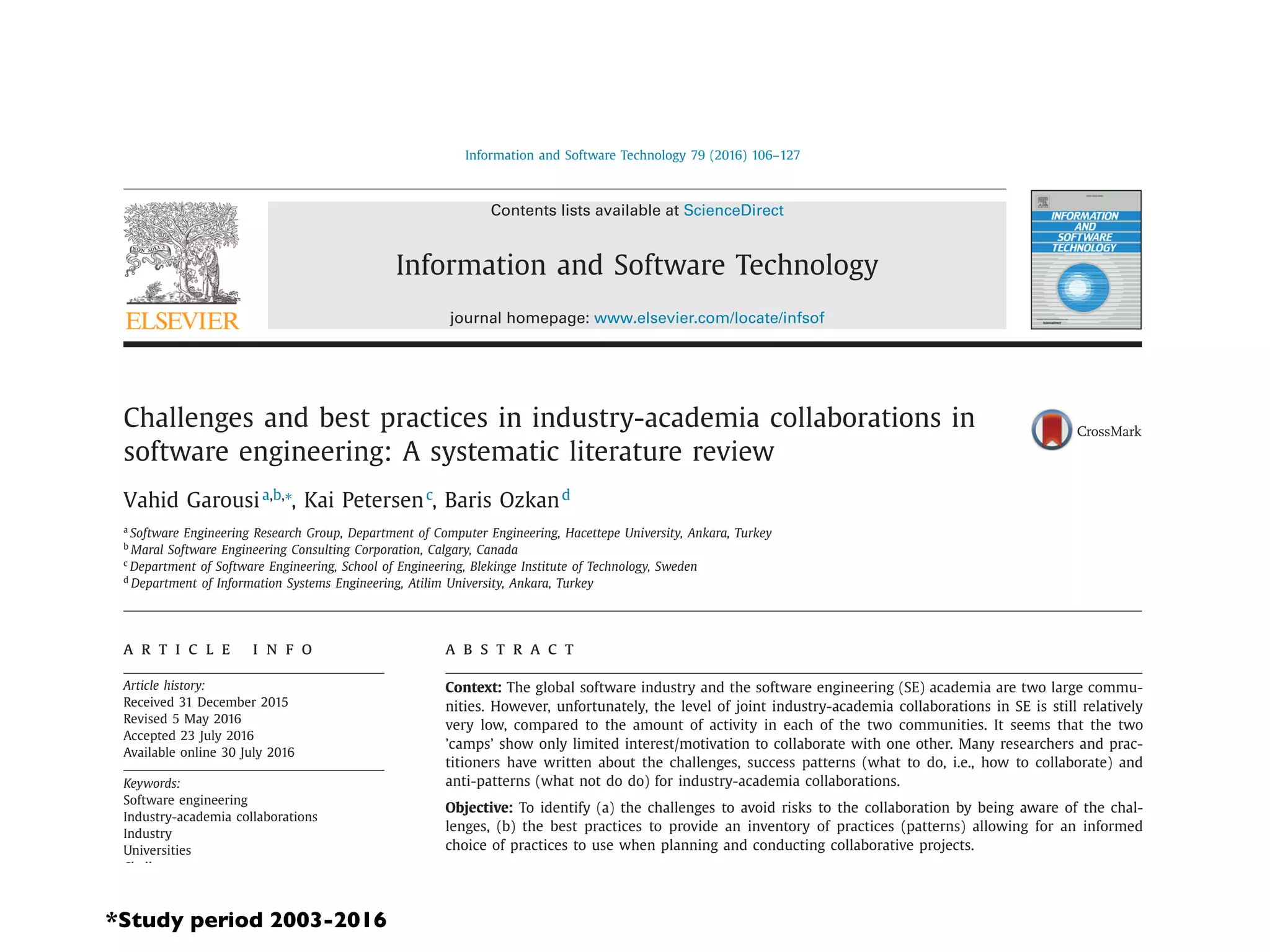 Information and Software Technology 79 (2016) 106–127
Contents lists available at ScienceDirect
Information and Software Technology
journal homepage: www.elsevier.com/locate/infsof
Challenges and best practices in industry-academia collaborations in
software engineering: A systematic literature review
Vahid Garousia,b,∗
, Kai Petersenc
, Baris Ozkand
a
Software Engineering Research Group, Department of Computer Engineering, Hacettepe University, Ankara, Turkey
b
Maral Software Engineering Consulting Corporation, Calgary, Canada
c
Department of Software Engineering, School of Engineering, Blekinge Institute of Technology, Sweden
d
Department of Information Systems Engineering, Atilim University, Ankara, Turkey
a r t i c l e i n f o
Article history:
Received 31 December 2015
Revised 5 May 2016
Accepted 23 July 2016
Available online 30 July 2016
Keywords:
Software engineering
Industry-academia collaborations
Industry
Universities
Challenges
Success patterns
Best practices
Systematic literature review
a b s t r a c t
Context: The global software industry and the software engineering (SE) academia are two large commu-
nities. However, unfortunately, the level of joint industry-academia collaborations in SE is still relatively
very low, compared to the amount of activity in each of the two communities. It seems that the two
’camps’ show only limited interest/motivation to collaborate with one other. Many researchers and prac-
titioners have written about the challenges, success patterns (what to do, i.e., how to collaborate) and
anti-patterns (what not do do) for industry-academia collaborations.
Objective: To identify (a) the challenges to avoid risks to the collaboration by being aware of the chal-
lenges, (b) the best practices to provide an inventory of practices (patterns) allowing for an informed
choice of practices to use when planning and conducting collaborative projects.
Method: A systematic review has been conducted. Synthesis has been done using grounded-theory based
coding procedures.
Results: Through thematic analysis we identiﬁed 10 challenge themes and 17 best practice themes. A key
outcome was the inventory of best practices, the most common ones recommended in different contexts
*Study period 2003-2016
 