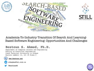 Academia-To-Industry Transition Of Search And Learning-
Based Software Engineering: Opportunities And Challenges
Bestoun S. Ahmed, Ph.D.
Department of Computer Science and Engineering
Faculty of Electrical Engineering
Czech Technical University in Prague
Karlovo náměstí 13, 121 35 Praha 2
@bestoon82
albeybes@fel.cvut.cz
www.bestoun.net
 
