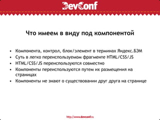 Что имеем в виду под компонентой
• Компонента, контрол, блок/элемент в терминах Яндекс.БЭМ
• Суть в легко переиспользуемом фрагменте HTML/CSS/JS
• HTML/CSS/JS переиспользуются совместно
• Компоненты переиспользуются путем их размещения на
страницах
• Компоненты не знают о существовании друг друга на странице
 