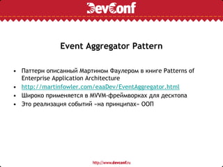 Event Aggregator Pattern
• Паттерн описанный Мартином Фаулером в книге Patterns of
Enterprise Application Architecture
• http://martinfowler.com/eaaDev/EventAggregator.html
• Широко применяется в MVVM-фреймворках для десктопа
• Это реализация событий «на принципах» ООП
 