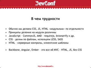 В чем трудности
• Обычно мы делаем CSS, JS, HTML «модульным» по отдельности
• Принципы деления на модули различны
• JavaScript – CommonJS, AMD – requirejs, browserify и др.
• CSS – делим по файлам, испольуем LESS, SASS
• HTML – серверные контролы, клиентские шаблоны
• Backbone, Angular, Ember – это все об MVC – HTML, JS, без CSS
 