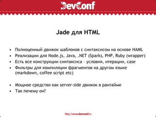 Jade для HTML
• Полноценный движок шаблонов с синтаксиcом на основе HAML
• Реализации для Node.js, Java, .NET (Spark), PHP, Ruby (wrapper)
• Есть все конструкции синтаксиса – условия, итерации, case
• Фильтры для компиляции фрагментов на другом языке
(markdown, coffee script etc)
• Мощное средство как server-side движок в рантайме
• Так почему он?
 