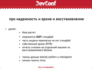про надежность и архив и восстановление
• далее:
• база растет
• появляется хот стендбай
• часть выдачи переносим на хот стендбай
• собственный архив (PITR)
• отчеты считаем на отдельной машине из
восстановленного бекапа
• тюним дальше shared_buffers и checkpoint
• начали тюнить linux
 