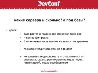 какие сервера и сколько? а под базы?
• далее:
• база растет и трафик всё это время тоже рос
• и кол-во фич росло
• ! но активная часть итемов не зависит от времени
• геокодинг ходит асинхронно в Яндекс
• не успеваем индексировать — отказываемся от
снепшота, ставим репликацию на паузу перед
индексацией, после возобновляем
 