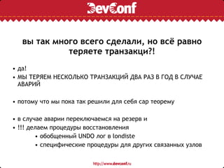 вы так много всего сделали, но всё равно
теряете транзакци?!
• да!
• МЫ ТЕРЯЕМ НЕСКОЛЬКО ТРАНЗАКЦИЙ ДВА РАЗ В ГОД В СЛУЧАЕ
АВАРИЙ
• потому что мы пока так решили для себя cap теорему
• в случае аварии переключаемся на резерв и
• !!! делаем процедуры восстановления
• обобщенный UNDO лог в londiste
• специфические процедуры для других связанных узлов
 