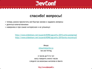 спасибо! вопросы!
• теперь можно пролистать всё быстро заново и задавать вопросы
• делиться впечатлениями
• наверняка я про самое интересное и не упомянул
http://www.slideshare.net/ssuserdc9298/pgconfru-2015-avito-postgresql
http://www.slideshare.net/ssuserdc9298/pgconfru-2015avito-recoveryv2
Миша
mtyurin@avito.ru
we are hiring
я часов до 5-ти тут
могу говорить много часов
следите за анонсами митапов в Авито
 