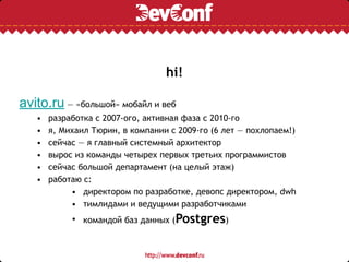 hi!
avito.ru — «большой» мобайл и веб
• разработка с 2007-ого, активная фаза с 2010-го
• я, Михаил Тюрин, в компании с 2009-го (6 лет — похлопаем!)
• сейчас — я главный системный архитектор
• вырос из команды четырех первых третьих программистов
• сейчас большой департамент (на целый этаж)
• работаю с:
• директором по разработке, девопс директором, dwh
• тимлидами и ведущими разработчиками
• командой баз данных (Postgres)
 