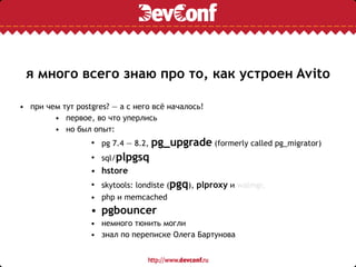 я много всего знаю про то, как устроен Avito
• при чем тут postgres? — а с него всё началось!
• первое, во что уперлись
• но был опыт:
• pg 7.4 — 8.2, pg_upgrade (formerly called pg_migrator)
• sql/plpgsq
• hstore
• skytools: londiste (pgq), plproxy и walmgr,
• php и memcached
• pgbouncer
• немного тюнить могли
• знал по переписке Олега Бартунова
 