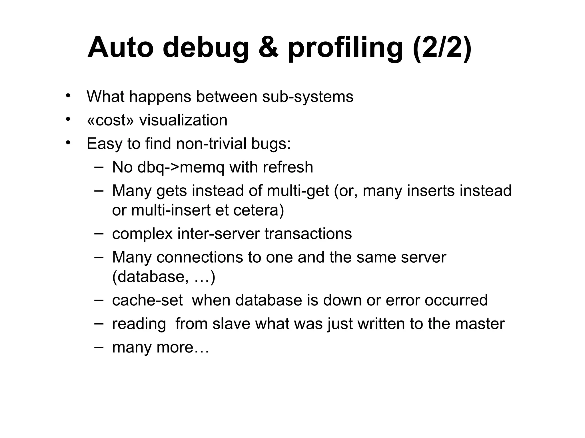 Auto debug & profiling (2/2)
• What happens between sub-systems
• «cost» visualization
• Easy to find non-trivial bugs:
   – No dbq->memq with refresh
   – Many gets instead of multi-get (or, many inserts instead
     or multi-insert et cetera)
   – complex inter-server transactions
   – Many connections to one and the same server
     (database, …)
   – cache-set when database is down or error occurred
   – reading from slave what was just written to the master
   – many more…
 