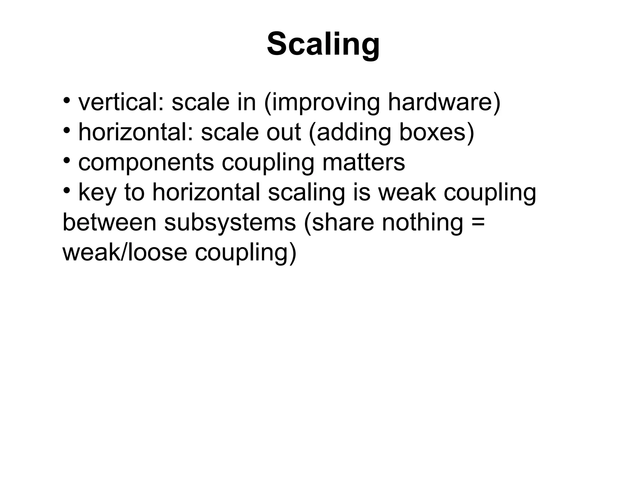 Scaling
• vertical: scale in (improving hardware)
• horizontal: scale out (adding boxes)
• components coupling matters
• key to horizontal scaling is weak coupling
between subsystems (share nothing =
weak/loose coupling)
 