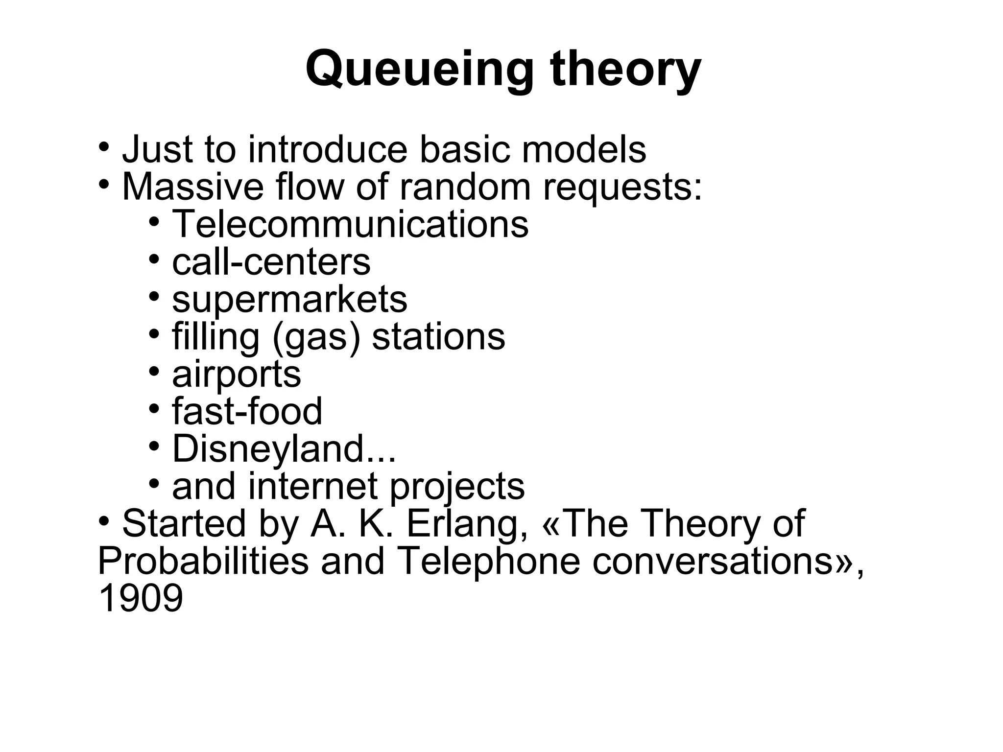 Queueing theory
• Just to introduce basic models
• Massive flow of random requests:
   • Telecommunications
   • call-centers
   • supermarkets
   • filling (gas) stations
   • airports
   • fast-food
   • Disneyland...
   • and internet projects
• Started by A. K. Erlang, «The Theory of
Probabilities and Telephone conversations»,
1909
 