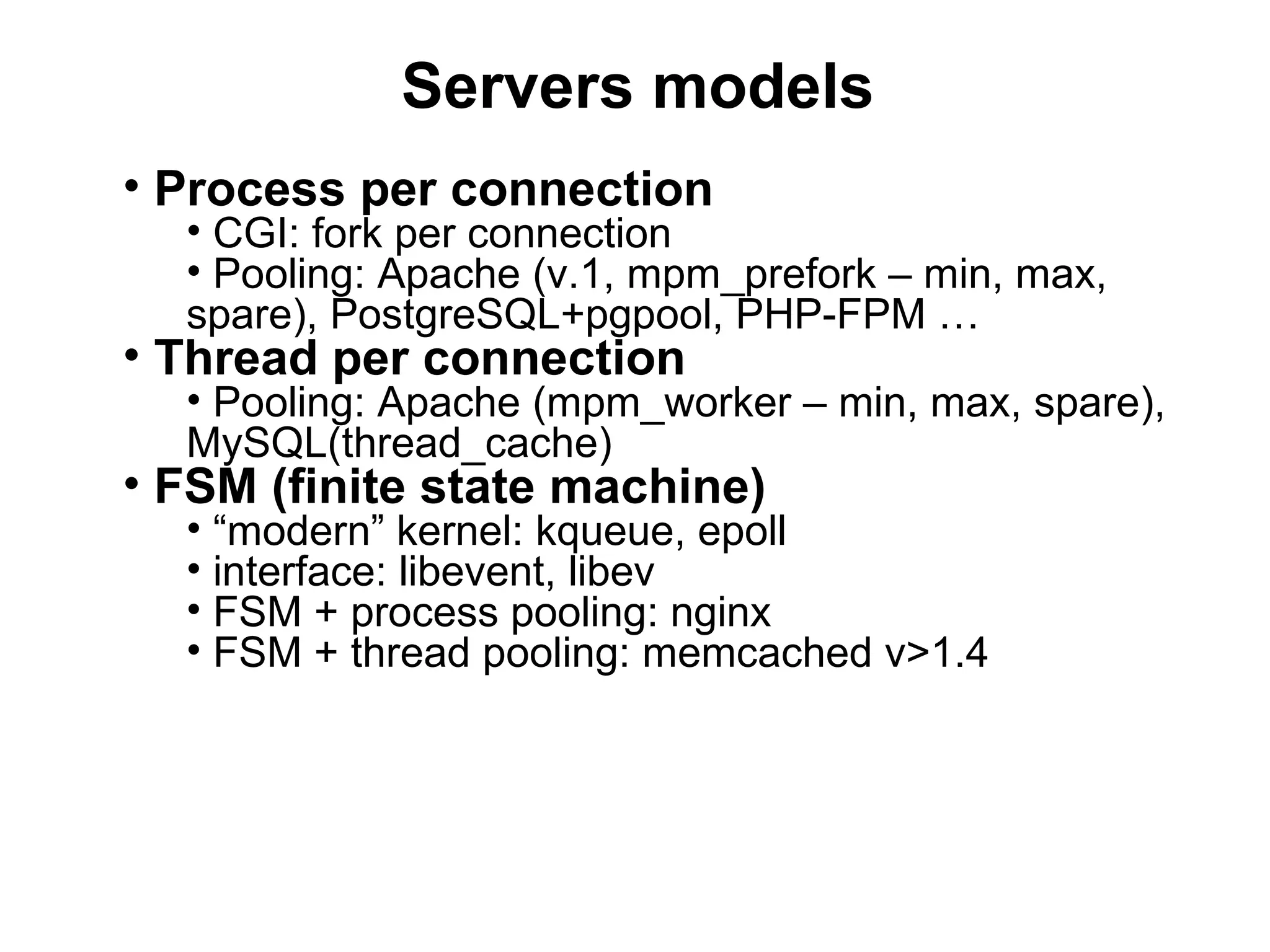 Servers models
• Process per connection
  • CGI: fork per connection
  • Pooling: Apache (v.1, mpm_prefork – min, max,
  spare), PostgreSQL+pgpool, PHP-FPM …
• Thread per connection
  • Pooling: Apache (mpm_worker – min, max, spare),
  MySQL(thread_cache)
• FSM (finite state machine)
  • “modern” kernel: kqueue, epoll
  • interface: libevent, libev
  • FSM + process pooling: nginx
  • FSM + thread pooling: memcached v>1.4
 