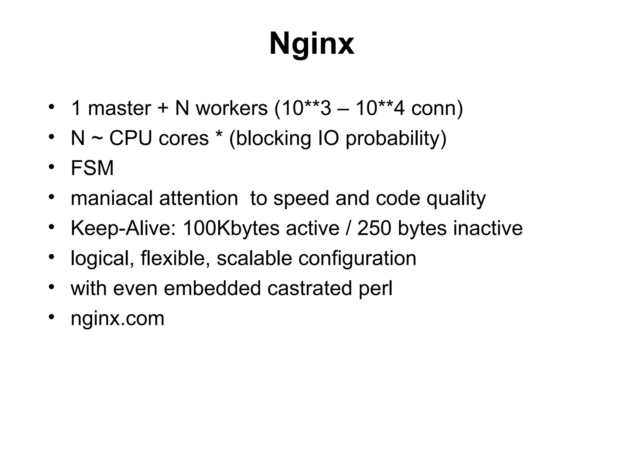 Nginx
•   1 master + N workers (10**3 – 10**4 conn)
•   N ~ CPU cores * (blocking IO probability)
•   FSM
•   maniacal attention to speed and code quality
•   Keep-Alive: 100Kbytes active / 250 bytes inactive
•   logical, flexible, scalable configuration
•   with even embedded castrated perl
•   nginx.com
 