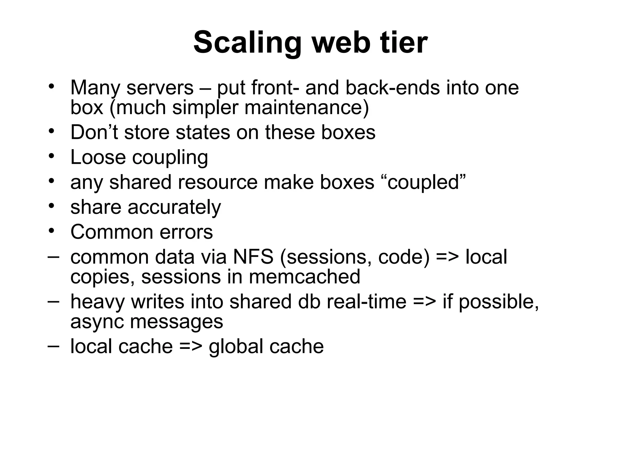 Scaling web tier
• Many servers – put front- and back-ends into one
  box (much simpler maintenance)
• Don’t store states on these boxes
• Loose coupling
• any shared resource make boxes “coupled”
• share accurately
• Common errors
– common data via NFS (sessions, code) => local
  copies, sessions in memcached
– heavy writes into shared db real-time => if possible,
  async messages
– local cache => global cache
 