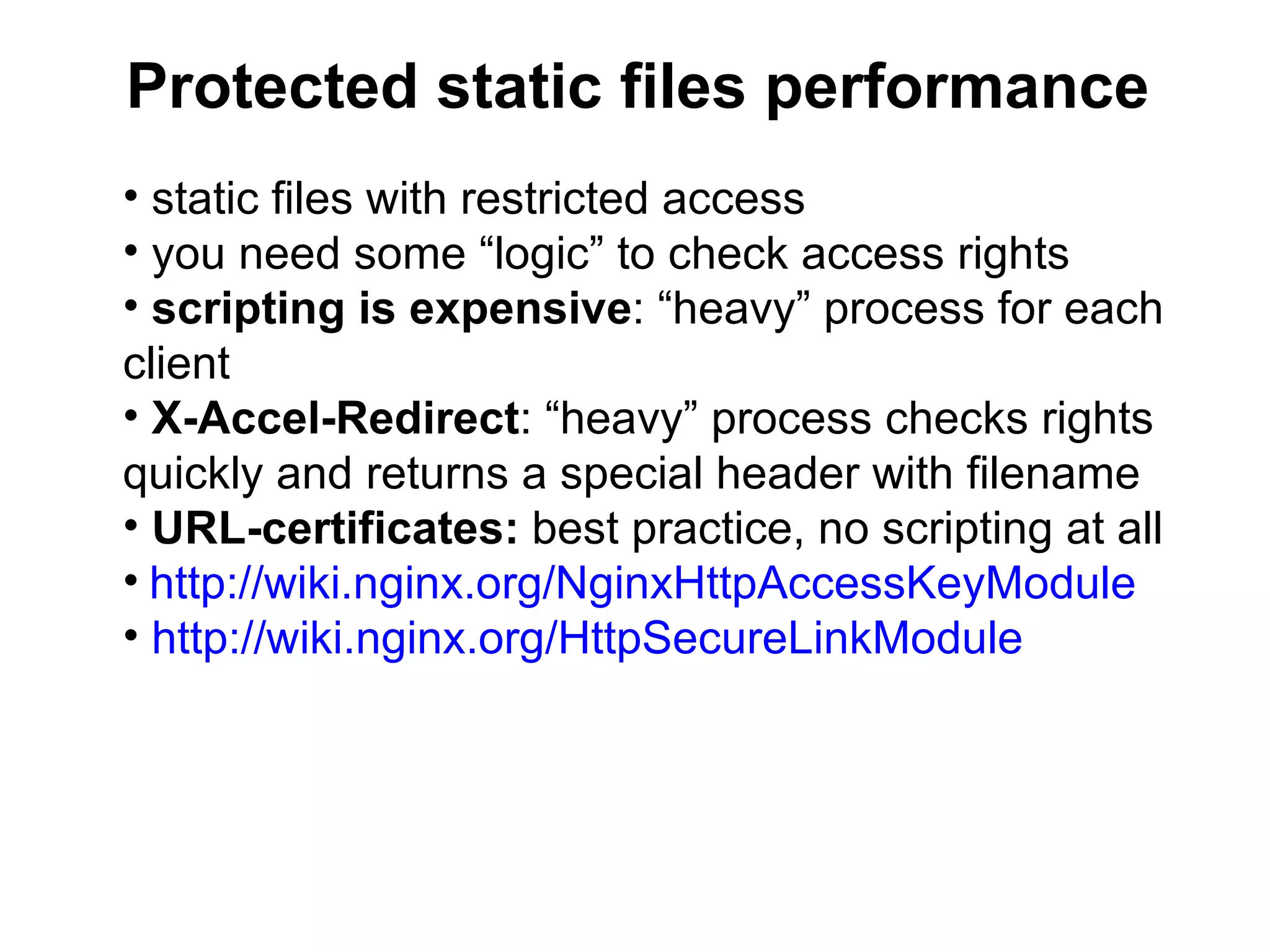 Protected static files performance
• static files with restricted access
• you need some “logic” to check access rights
• scripting is expensive: “heavy” process for each
client
• X-Accel-Redirect: “heavy” process checks rights
quickly and returns a special header with filename
• URL-certificates: best practice, no scripting at all
• http://wiki.nginx.org/NginxHttpAccessKeyModule
• http://wiki.nginx.org/HttpSecureLinkModule
 