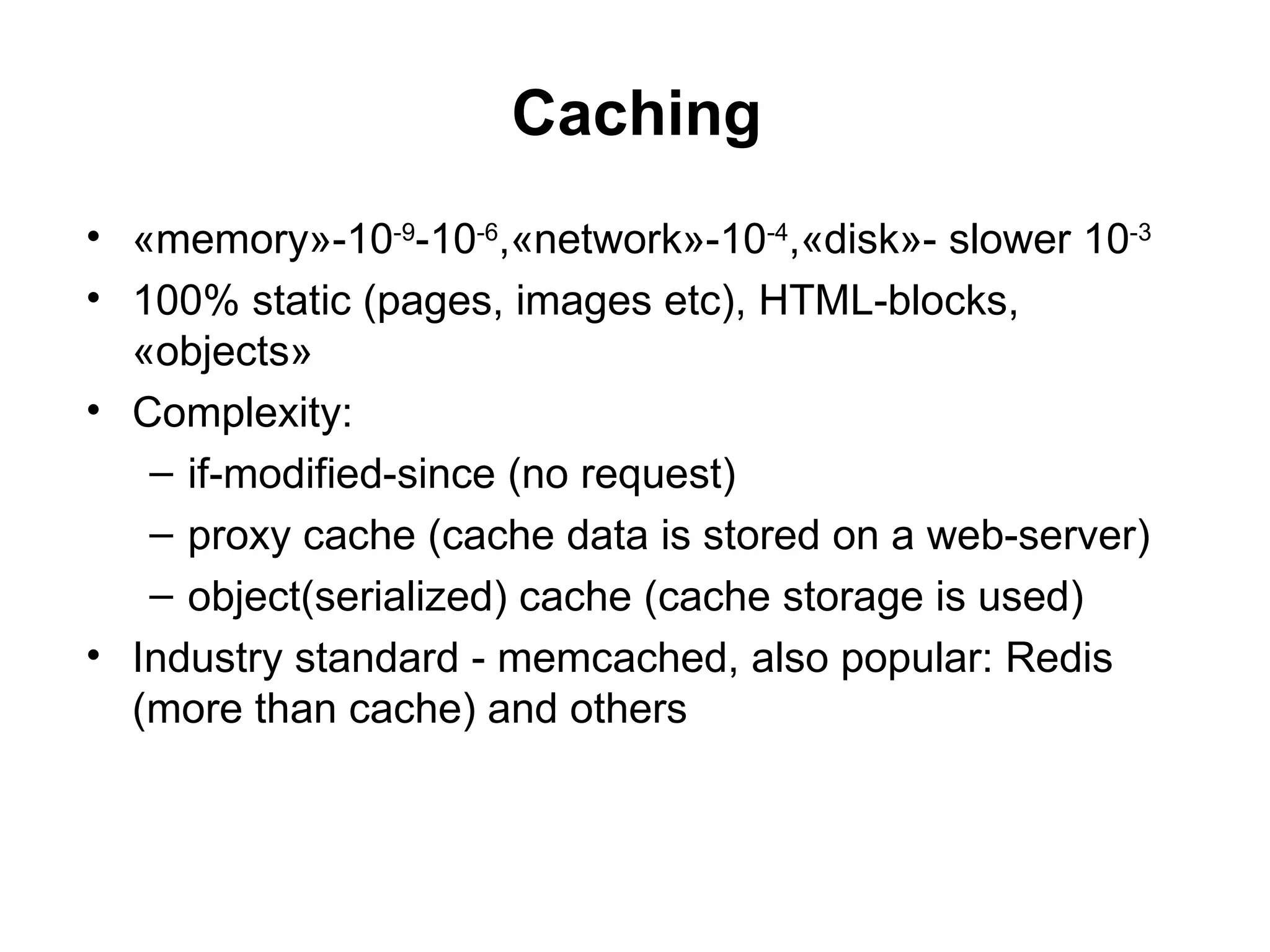 Caching
• «memory»-10-9-10-6,«network»-10-4,«disk»- slower 10-3
• 100% static (pages, images etc), HTML-blocks,
  «objects»
• Complexity:
   – if-modified-since (no request)
   – proxy cache (cache data is stored on a web-server)
   – object(serialized) cache (cache storage is used)
• Industry standard - memcached, also popular: Redis
  (more than cache) and others
 