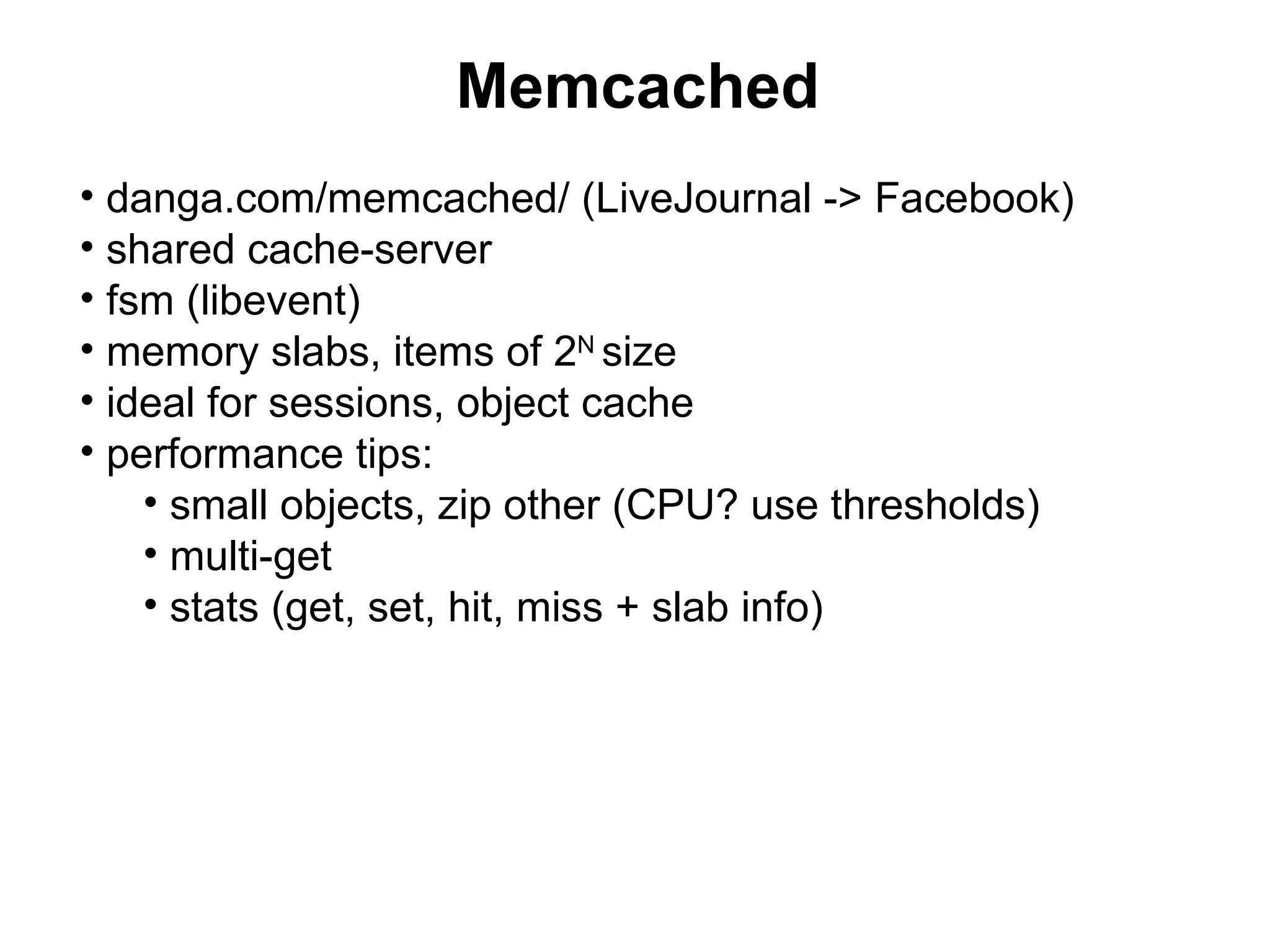 Memcached
• danga.com/memcached/ (LiveJournal -> Facebook)
• shared cache-server
• fsm (libevent)
• memory slabs, items of 2N size
• ideal for sessions, object cache
• performance tips:
    • small objects, zip other (CPU? use thresholds)
    • multi-get
    • stats (get, set, hit, miss + slab info)
 
