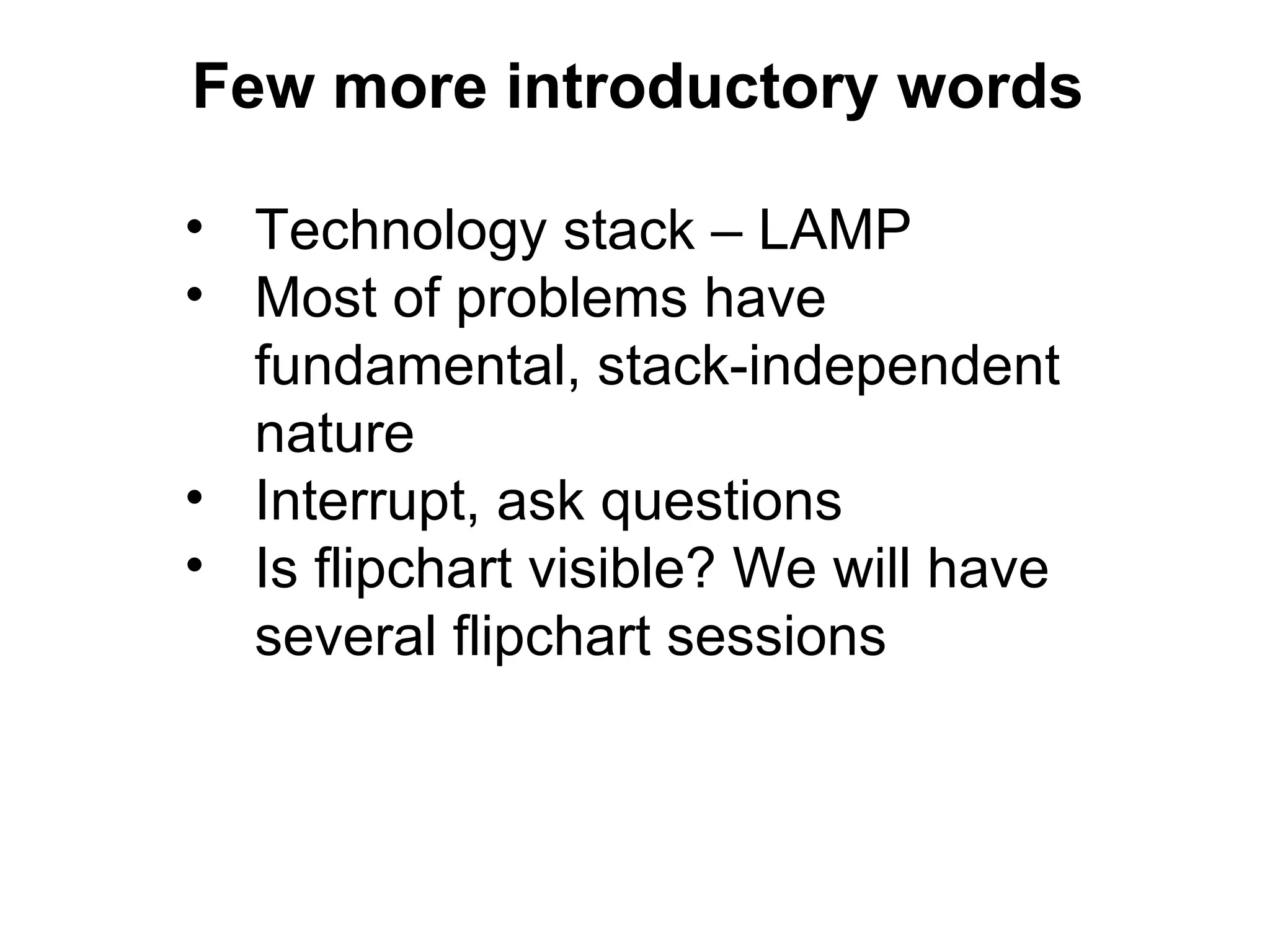 Few more introductory words

• Technology stack – LAMP
• Most of problems have
  fundamental, stack-independent
  nature
• Interrupt, ask questions
• Is flipchart visible? We will have
  several flipchart sessions
 