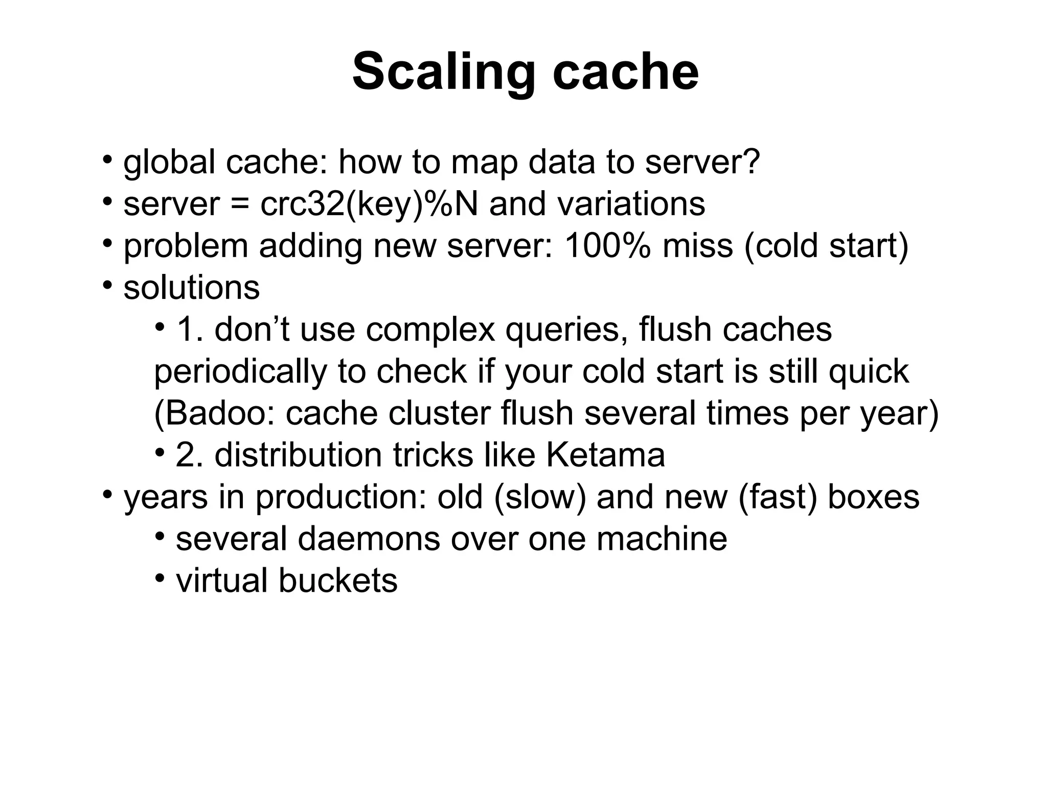 Scaling cache
• global cache: how to map data to server?
• server = crc32(key)%N and variations
• problem adding new server: 100% miss (cold start)
• solutions
    • 1. don’t use complex queries, flush caches
    periodically to check if your cold start is still quick
    (Badoo: cache cluster flush several times per year)
    • 2. distribution tricks like Ketama
• years in production: old (slow) and new (fast) boxes
    • several daemons over one machine
    • virtual buckets
 
