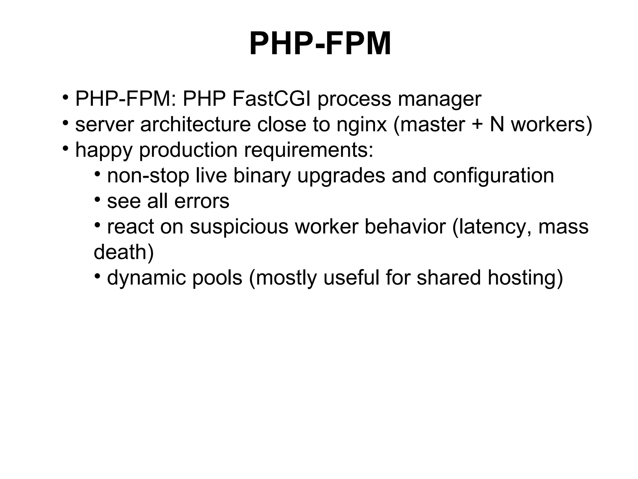 PHP-FPM
• PHP-FPM: PHP FastCGI process manager
• server architecture close to nginx (master + N workers)
• happy production requirements:
    • non-stop live binary upgrades and configuration
    • see all errors
    • react on suspicious worker behavior (latency, mass
    death)
    • dynamic pools (mostly useful for shared hosting)
 