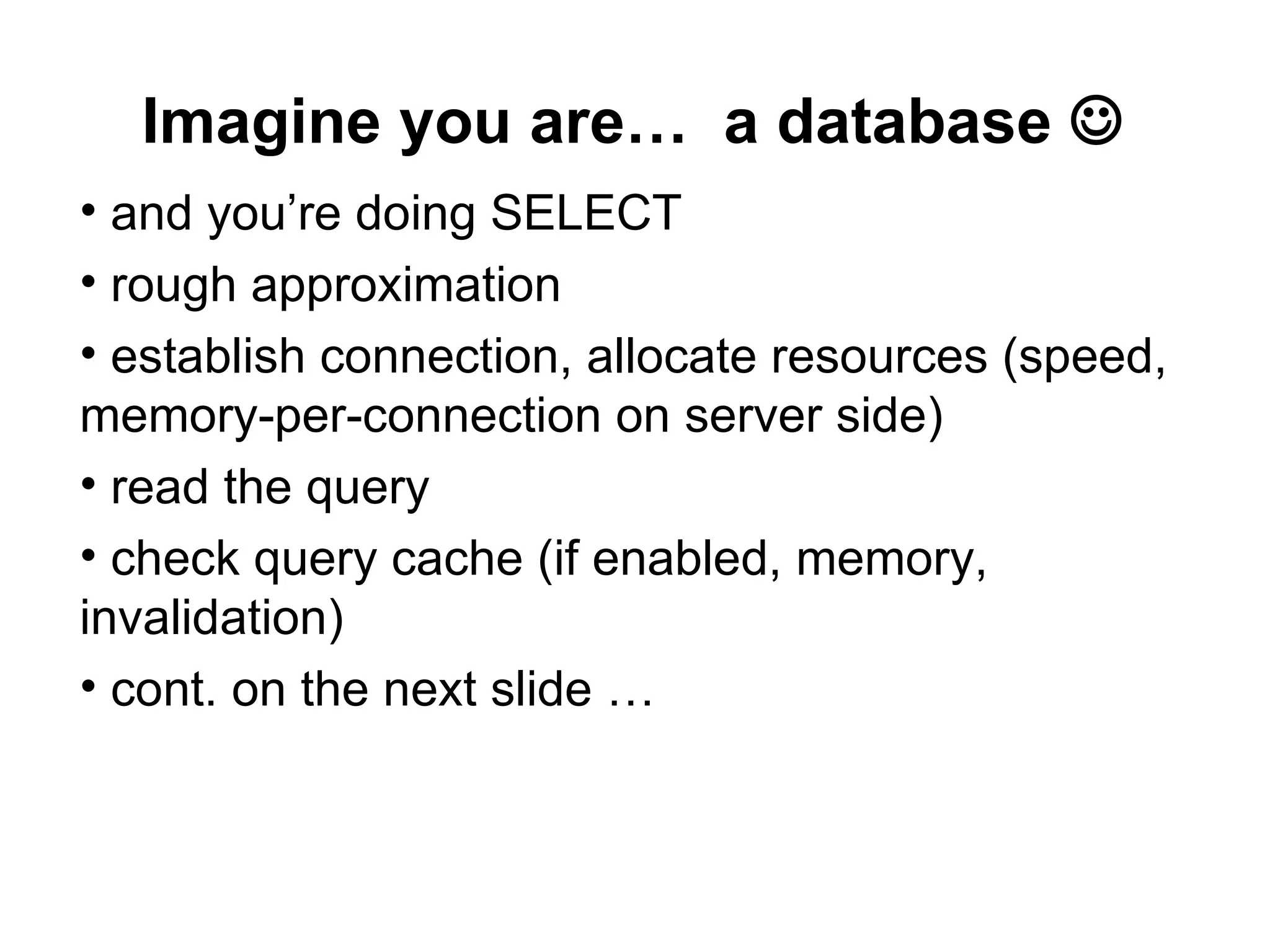 Imagine you are… a database 
• and you’re doing SELECT
• rough approximation
• establish connection, allocate resources (speed,
memory-per-connection on server side)
• read the query
• check query cache (if enabled, memory,
invalidation)
• cont. on the next slide …
 