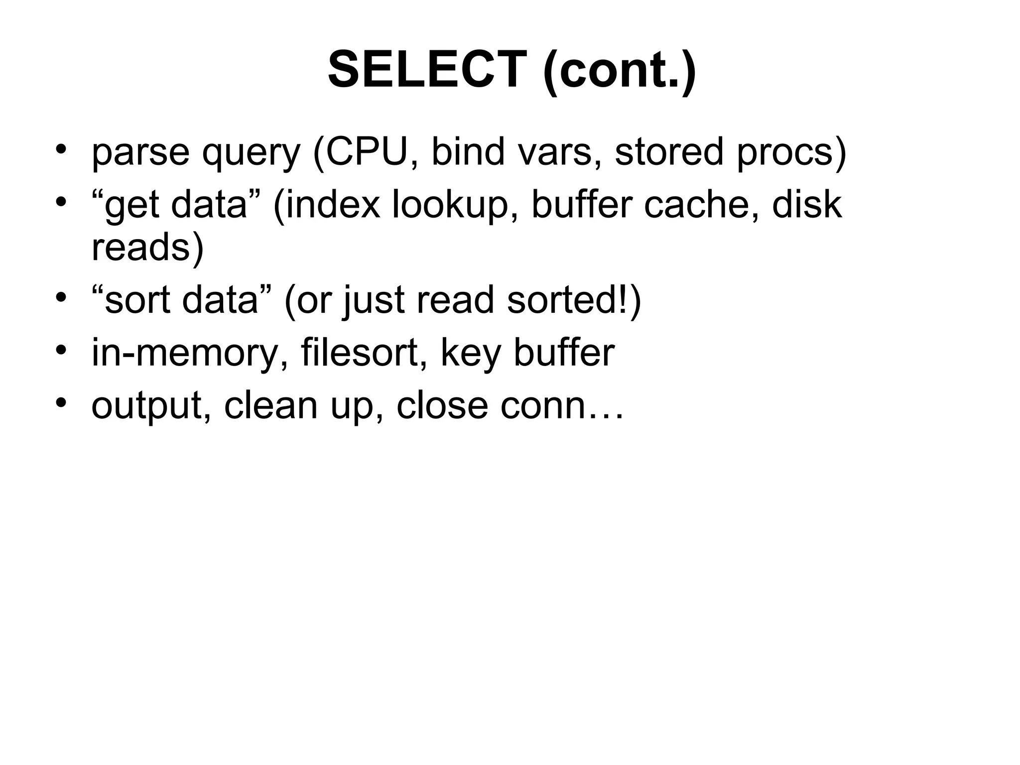 SELECT (cont.)
• parse query (CPU, bind vars, stored procs)
• “get data” (index lookup, buffer cache, disk
  reads)
• “sort data” (or just read sorted!)
• in-memory, filesort, key buffer
• output, clean up, close conn…
 